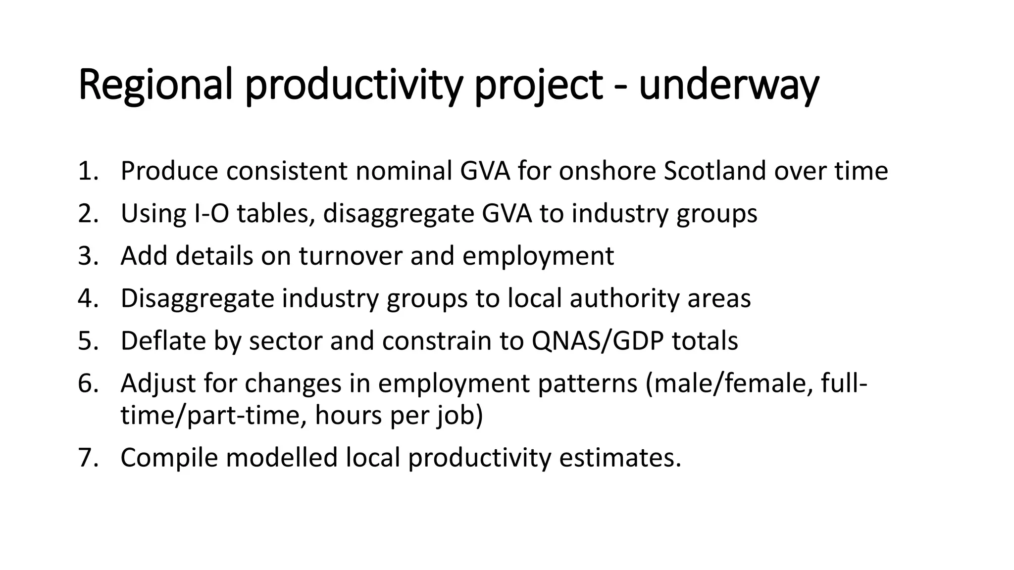 Regional productivity project - underway
1. Produce consistent nominal GVA for onshore Scotland over time
2. Using I-O tables, disaggregate GVA to industry groups
3. Add details on turnover and employment
4. Disaggregate industry groups to local authority areas
5. Deflate by sector and constrain to QNAS/GDP totals
6. Adjust for changes in employment patterns (male/female, full-
time/part-time, hours per job)
7. Compile modelled local productivity estimates.
 