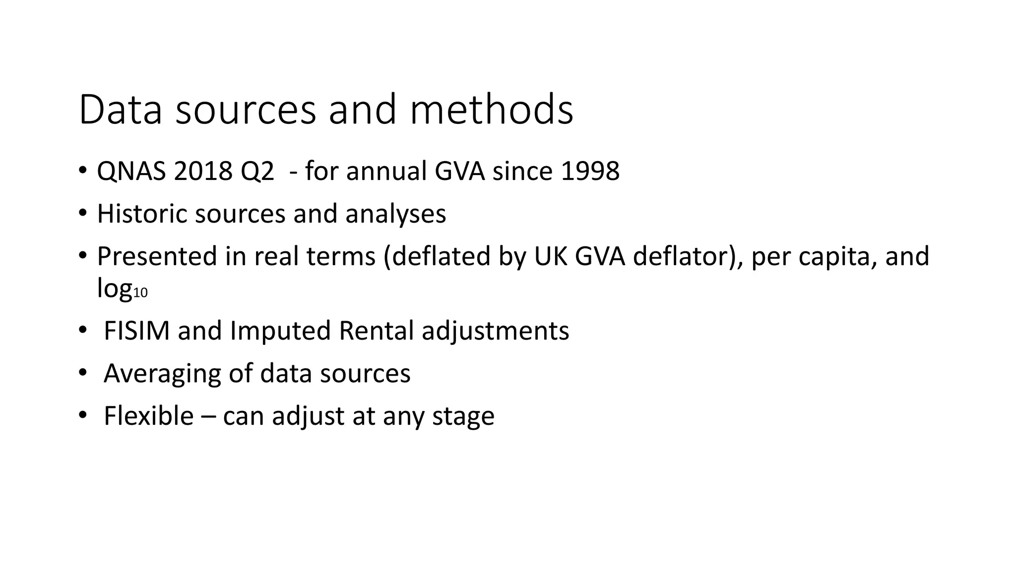 Data sources and methods
• QNAS 2018 Q2 - for annual GVA since 1998
• Historic sources and analyses
• Presented in real terms (deflated by UK GVA deflator), per capita, and
log10
• FISIM and Imputed Rental adjustments
• Averaging of data sources
• Flexible – can adjust at any stage
 