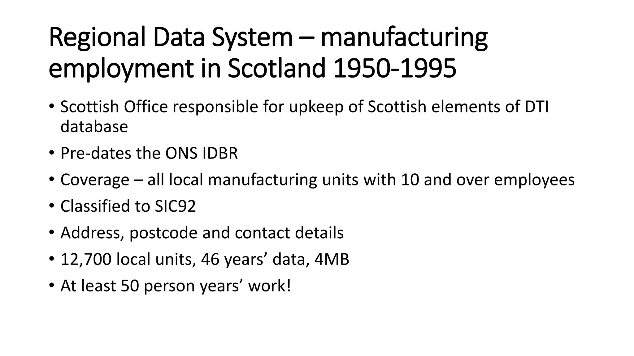 Regional Data System – manufacturing
employment in Scotland 1950-1995
• Scottish Office responsible for upkeep of Scottish elements of DTI
database
• Pre-dates the ONS IDBR
• Coverage – all local manufacturing units with 10 and over employees
• Classified to SIC92
• Address, postcode and contact details
• 12,700 local units, 46 years’ data, 4MB
• At least 50 person years’ work!
 