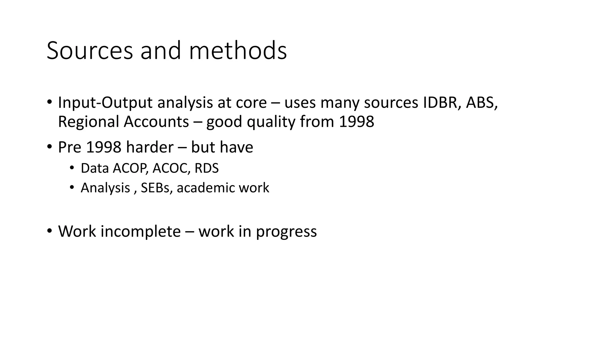 Sources and methods
• Input-Output analysis at core – uses many sources IDBR, ABS,
Regional Accounts – good quality from 1998
• Pre 1998 harder – but have
• Data ACOP, ACOC, RDS
• Analysis , SEBs, academic work
• Work incomplete – work in progress
 