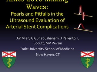 ARRS 2016 Making
Waves:
Pearls and Pitfalls in the
Ultrasound Evaluation of
Arterial Stent Complications
AY Mian, G Gunabushanam, J Pellerito, L
Scoutt, MV Revzin
Yale University School of Medicine
New Haven, CT
 