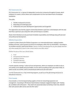 PLC Constructors Inc.
PLC Constructors Inc. is a group of independent construction companies throughout Canada, which
endeavors to create a culture where cash compensation isn’t the main determinant of employee
satisfaction.

They offer:

    1. Flexible employment practices
    2. Rewarding and challenging work
    3. Professional and career development opportunities and recognition

The organization also heartily supports mentorships between supervisors and employees with the view
that these supervisors pass along their skills and techniques as builders.

Newly hired individuals are also promised immediate responsibility and challenge along with personal
and professional development.

EllisDon Corporation
Located in London Ontario the EllisDon Corporation is an internationally known, leading Canadian
building contractor, which purports to exist for its employees rather than its shareholders. According to
its President and CEO, Geoff Smith EllisDon “strives to attract and develop the very best people and then
sets those people free to excel in their careers and to serve their clients.”

EllisDon focuses on five core cultural values:

    1.   Trust
    2.   Entrepreneurial enthusiasm
    3.   Individual initiative
    4.   Complete openness
    5.   Mutual accountability

It works towards creating a “culture of trust and openness, where our employees are able to rely on
one another to be capable and accountable, to serve clients according to their very unique needs, to
watch out for one another, and to conscientiously build success for each other.”

Like PLC Constructors Inc. it has mentoring programs, as well as on-the-job-training and access to
educational resources.

Cisco Canada
Cisco Canada is a Toronto-based leading supplier of Internet networking equipment and
management. According to HR Director David Clarkson employee engagement begins with “looking
for candidates with enthusiasm— they need to be passionate about something in their lives. We find
that same passion often carries over into their work.”
 