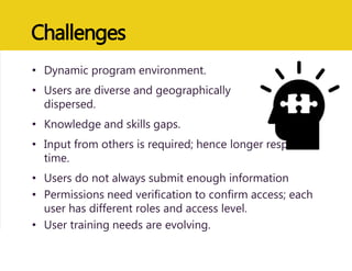 Challenges
• Dynamic program environment.
• Users are diverse and geographically
dispersed.
• Knowledge and skills gaps.
• Input from others is required; hence longer response
time.
• Users do not always submit enough information
• Permissions need verification to confirm access; each
user has different roles and access level.
• User training needs are evolving.
 