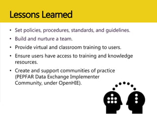 Lessons Learned
• Set policies, procedures, standards, and guidelines.
• Build and nurture a team.
• Provide virtual and classroom training to users.
• Ensure users have access to training and knowledge
resources.
• Create and support communities of practice
(PEPFAR Data Exchange Implementer
Community, under OpenHIE).
 