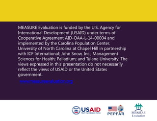 MEASURE Evaluation is funded by the U.S. Agency for
International Development (USAID) under terms of
Cooperative Agreement AID-OAA-L-14-00004 and
implemented by the Carolina Population Center,
University of North Carolina at Chapel Hill in partnership
with ICF International; John Snow, Inc.; Management
Sciences for Health; Palladium; and Tulane University. The
views expressed in this presentation do not necessarily
reflect the views of USAID or the United States
government.
www.measureevaluation.org
 