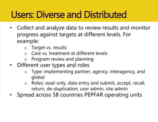 Users: Diverse and Distributed
• Collect and analyze data to review results and monitor
progress against targets at different levels. For
example:
o Target vs. results
o Care vs. treatment at different levels
o Program review and planning
• Different user types and roles
o Type: implementing partner, agency, interagency, and
global
o Roles: read-only, data entry and submit, accept, recall,
return, de-duplication, user admin, site admin
• Spread across 58 countries PEPFAR operating units
 