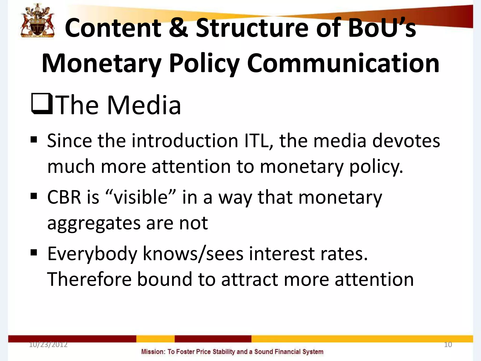 Content & Structure of BoU’s
Monetary Policy Communication
The Media
 Since the introduction ITL, the media devotes
  much more attention to monetary policy.
 CBR is “visible” in a way that monetary
  aggregates are not
 Everybody knows/sees interest rates.
  Therefore bound to attract more attention

10/23/2012                                        10
 