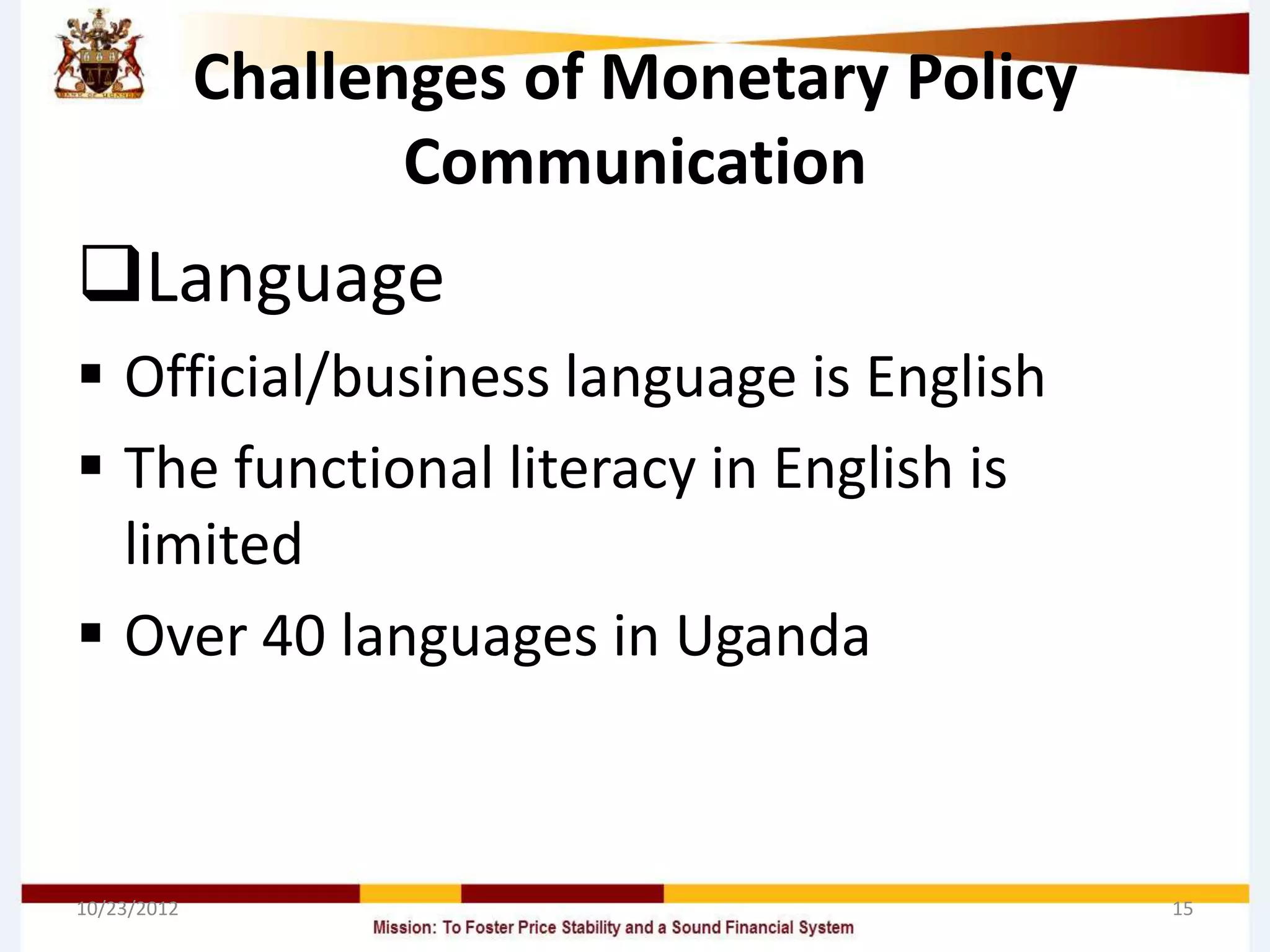 Challenges of Monetary Policy
                    Communication
Language
 Official/business language is English
 The functional literacy in English is
  limited
 Over 40 languages in Uganda



10/23/2012                                   15
 