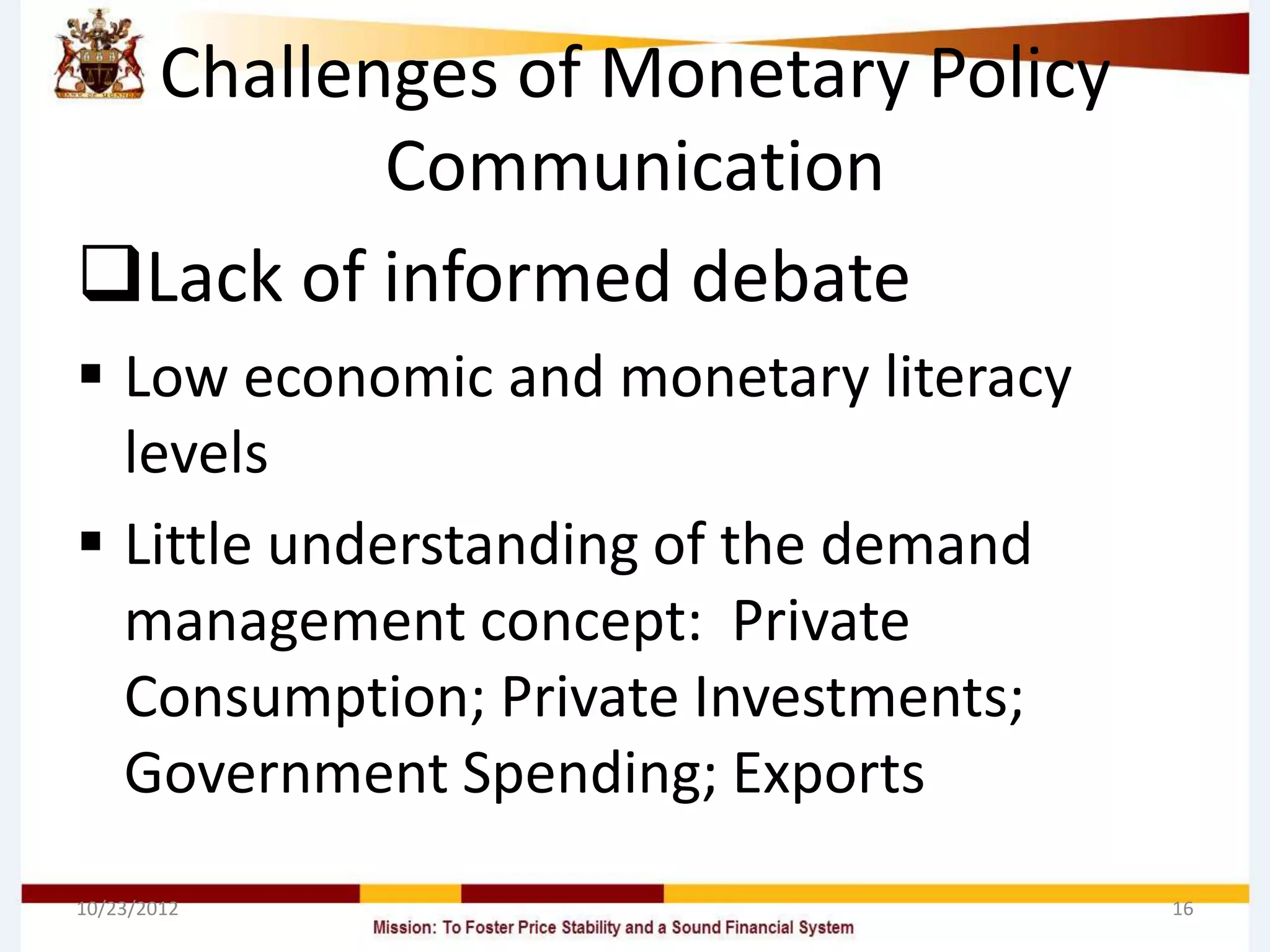 Challenges of Monetary Policy
         Communication
Lack of informed debate
 Low economic and monetary literacy
  levels
 Little understanding of the demand
  management concept: Private
  Consumption; Private Investments;
  Government Spending; Exports
10/23/2012                             16
 