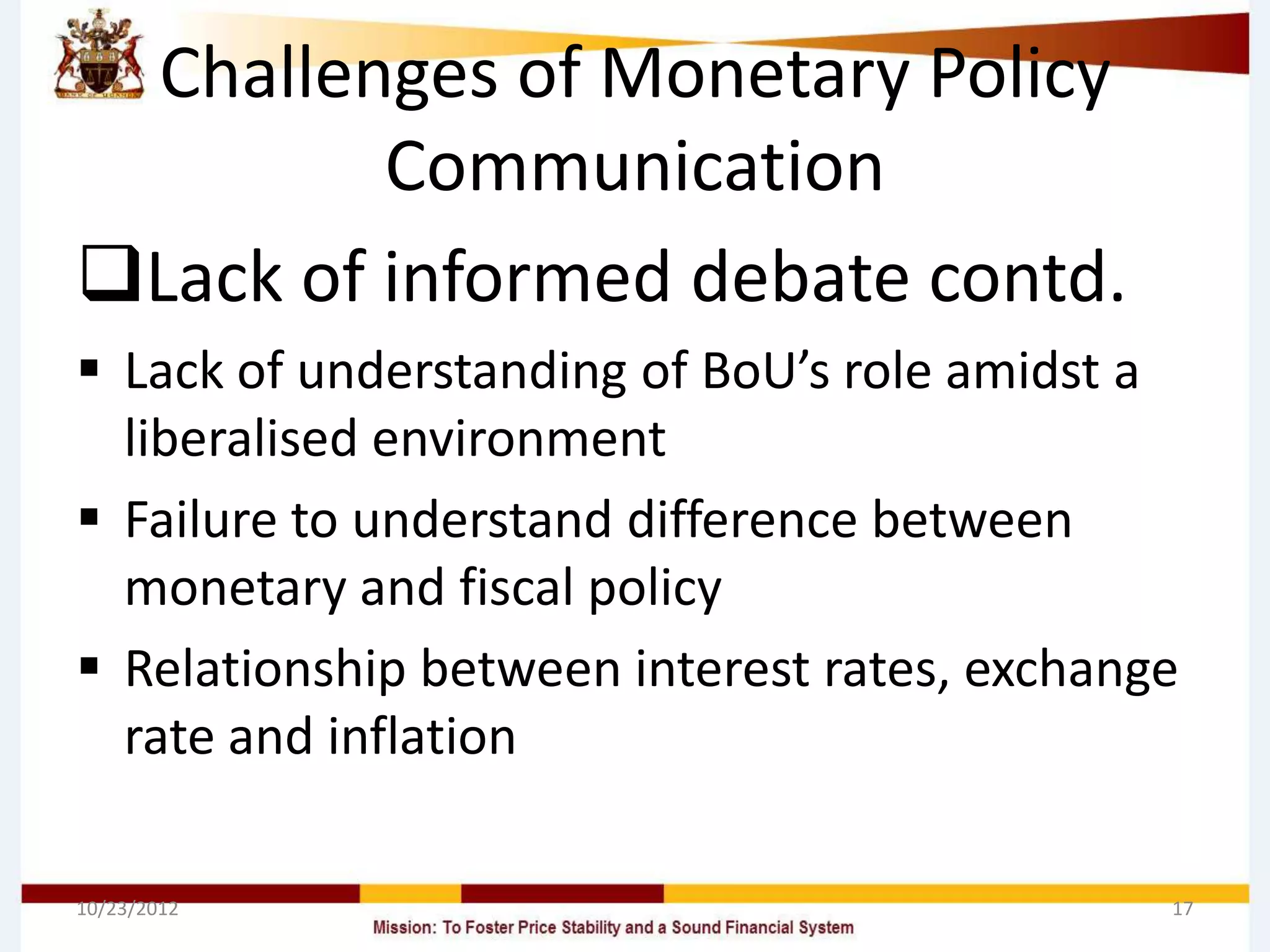 Challenges of Monetary Policy
         Communication
Lack of informed debate contd.
 Lack of understanding of BoU’s role amidst a
  liberalised environment
 Failure to understand difference between
  monetary and fiscal policy
 Relationship between interest rates, exchange
  rate and inflation

10/23/2012                                    17
 