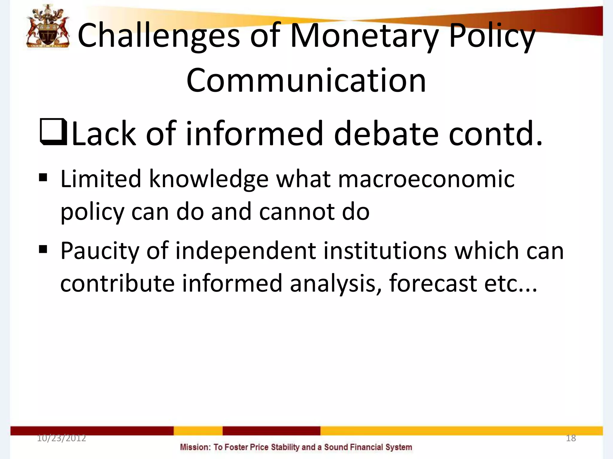 Challenges of Monetary Policy
         Communication
Lack of informed debate contd.
 Limited knowledge what macroeconomic
  policy can do and cannot do
 Paucity of independent institutions which can
  contribute informed analysis, forecast etc...




10/23/2012                                        18
 