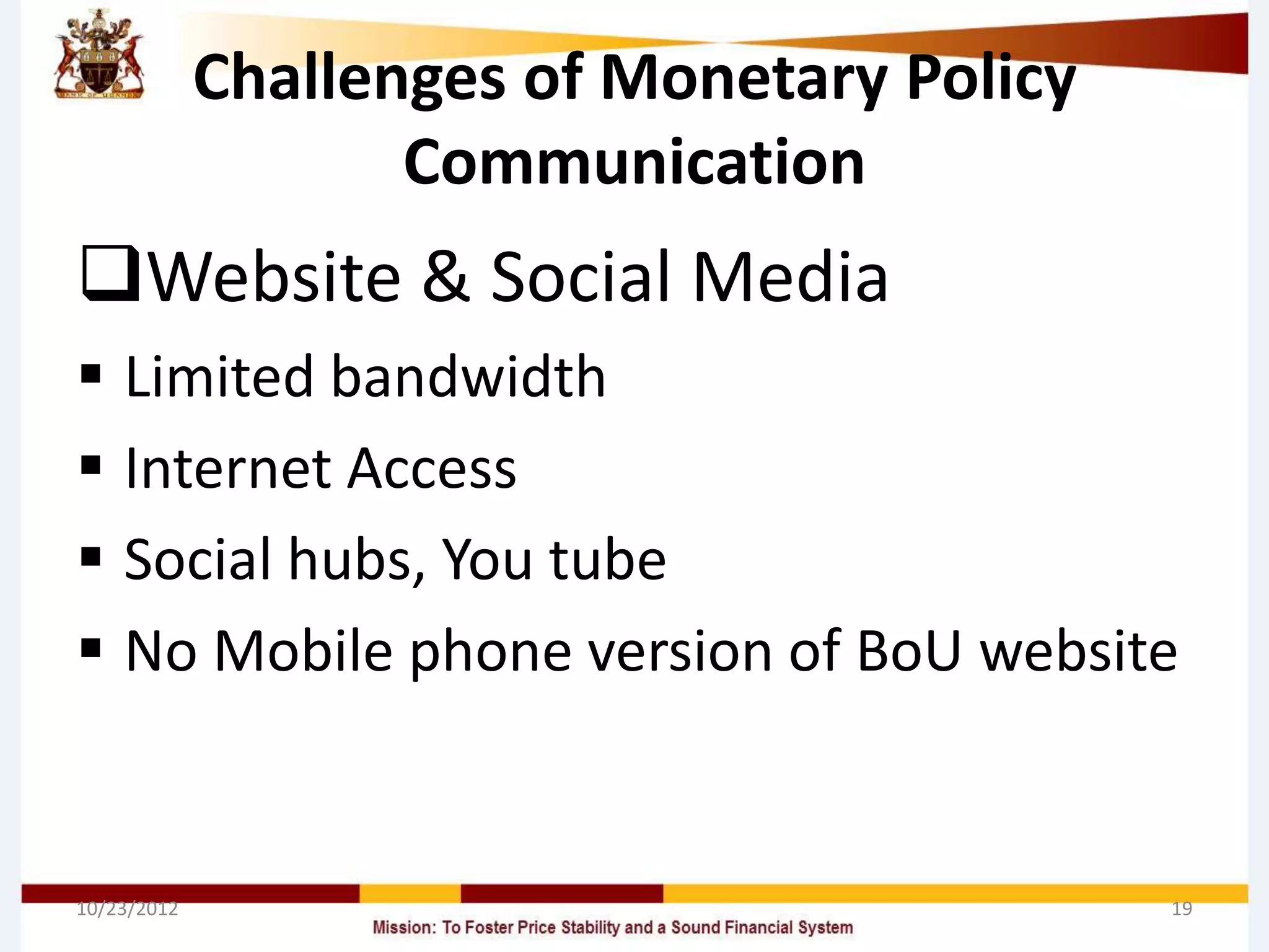 Challenges of Monetary Policy
                    Communication
Website & Social Media
 Limited bandwidth
 Internet Access
 Social hubs, You tube
 No Mobile phone version of BoU website


10/23/2012                                   19
 