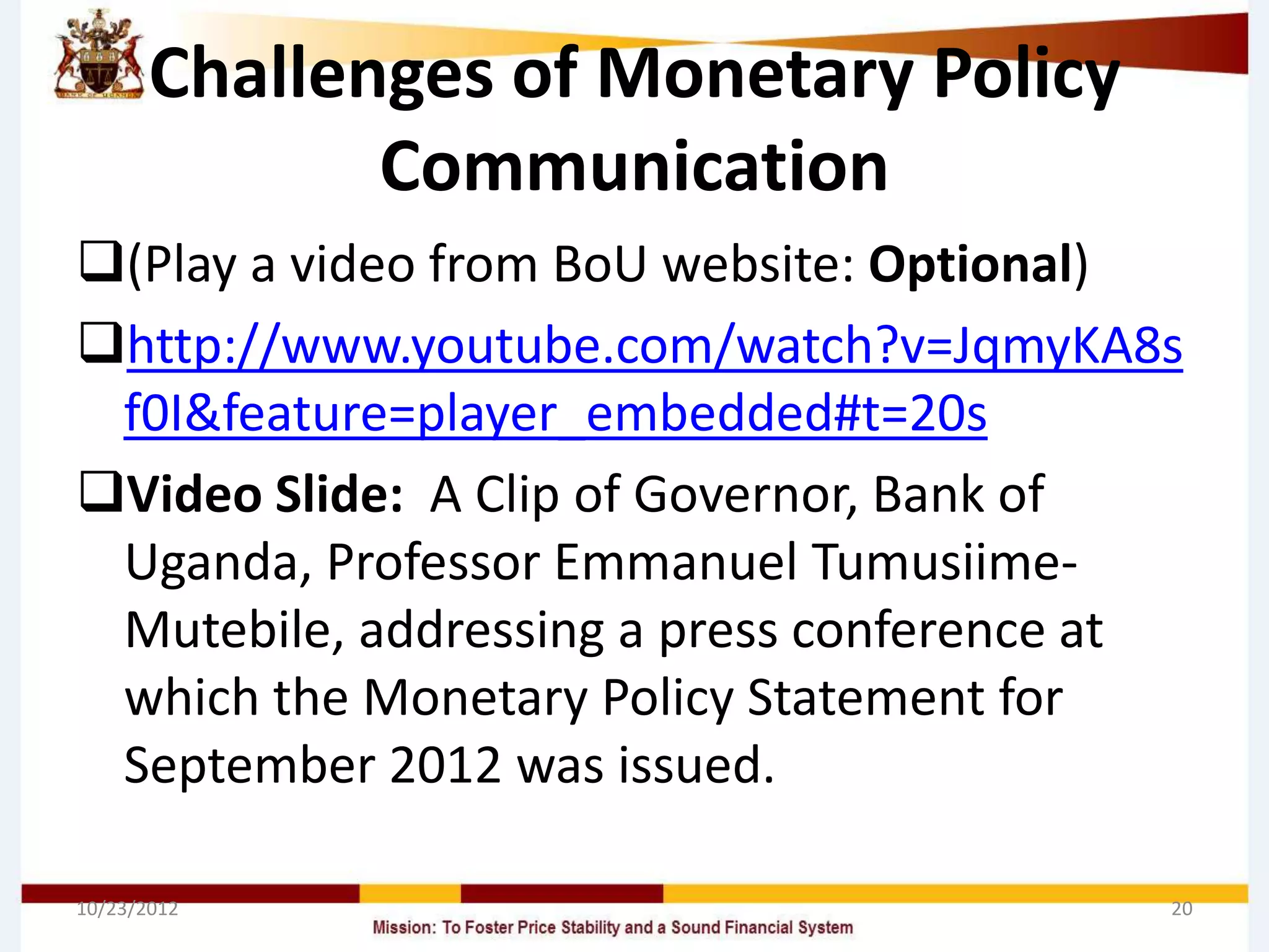 Challenges of Monetary Policy
              Communication
(Play a video from BoU website: Optional)
http://www.youtube.com/watch?v=JqmyKA8s
 f0I&feature=player_embedded#t=20s
Video Slide: A Clip of Governor, Bank of
 Uganda, Professor Emmanuel Tumusiime-
 Mutebile, addressing a press conference at
 which the Monetary Policy Statement for
 September 2012 was issued.

10/23/2012                                20
 