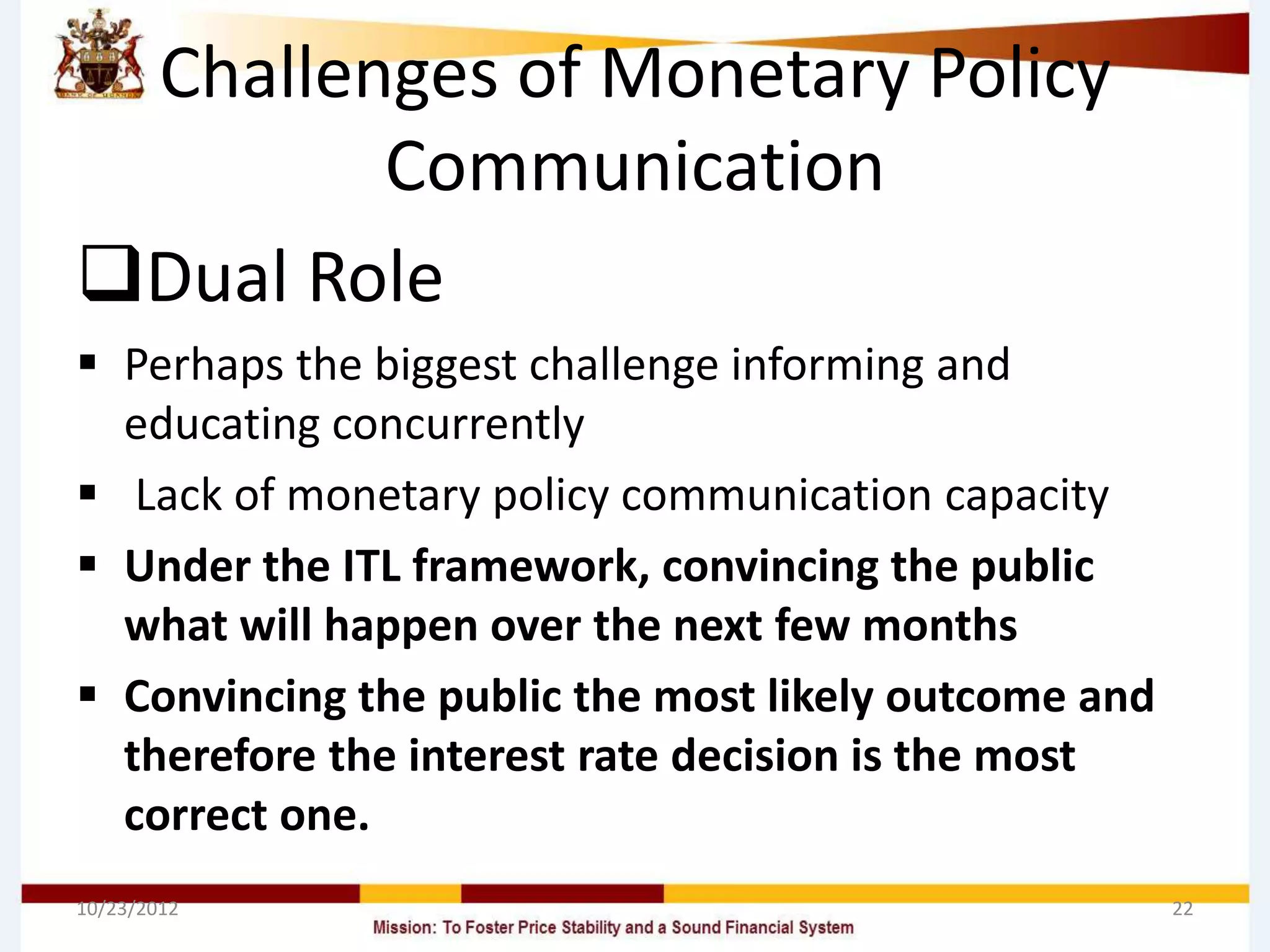 Challenges of Monetary Policy
        Communication
Dual Role
 Perhaps the biggest challenge informing and
  educating concurrently
 Lack of monetary policy communication capacity
 Under the ITL framework, convincing the public
  what will happen over the next few months
 Convincing the public the most likely outcome and
  therefore the interest rate decision is the most
  correct one.
10/23/2012                                            22
 
