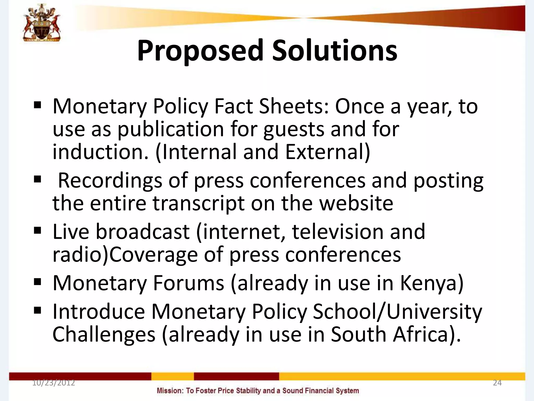 Proposed Solutions
 Monetary Policy Fact Sheets: Once a year, to
  use as publication for guests and for
  induction. (Internal and External)
 Recordings of press conferences and posting
  the entire transcript on the website
 Live broadcast (internet, television and
  radio)Coverage of press conferences
 Monetary Forums (already in use in Kenya)
 Introduce Monetary Policy School/University
  Challenges (already in use in South Africa).
10/23/2012                                       24
 
