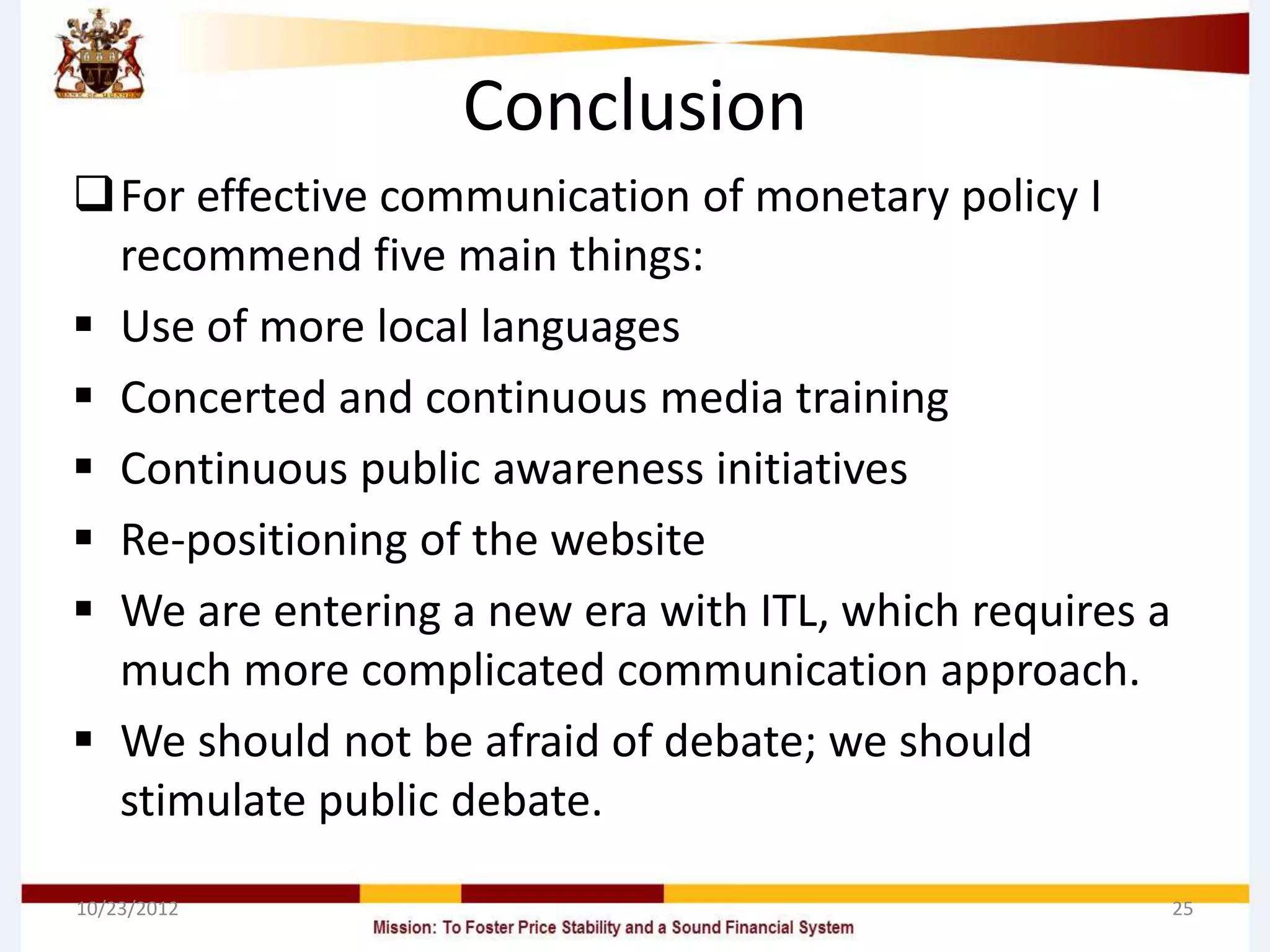 Conclusion
For effective communication of monetary policy I
  recommend five main things:
 Use of more local languages
 Concerted and continuous media training
 Continuous public awareness initiatives
 Re-positioning of the website
 We are entering a new era with ITL, which requires a
  much more complicated communication approach.
 We should not be afraid of debate; we should
  stimulate public debate.

10/23/2012                                               25
 