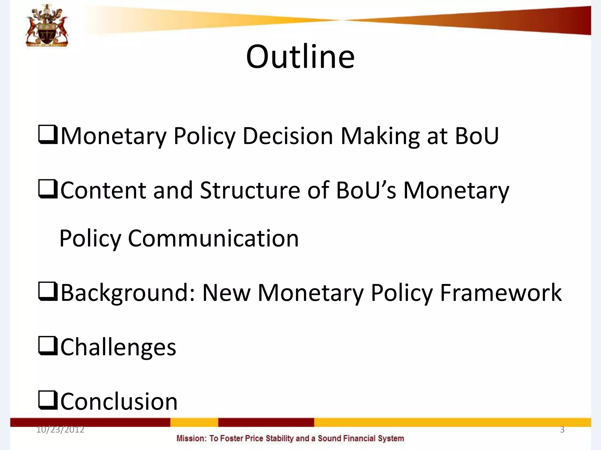 Outline

Monetary Policy Decision Making at BoU

Content and Structure of BoU’s Monetary
    Policy Communication

Background: New Monetary Policy Framework

Challenges

Conclusion
10/23/2012                                 3
 