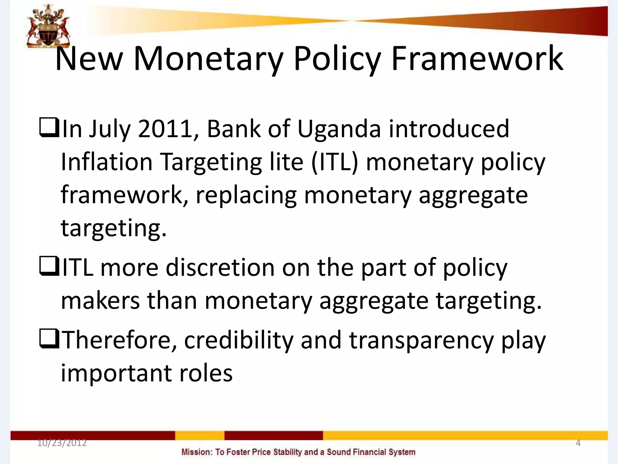 New Monetary Policy Framework
In July 2011, Bank of Uganda introduced
 Inflation Targeting lite (ITL) monetary policy
 framework, replacing monetary aggregate
 targeting.
ITL more discretion on the part of policy
 makers than monetary aggregate targeting.
Therefore, credibility and transparency play
 important roles

10/23/2012                                        4
 