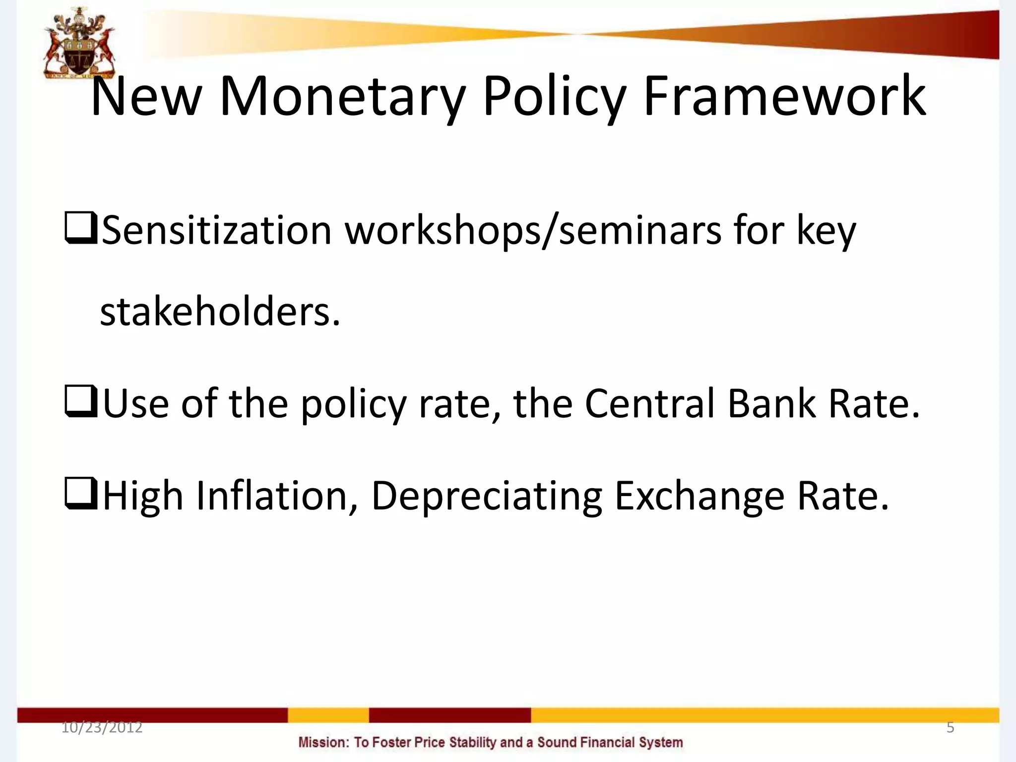 New Monetary Policy Framework

Sensitization workshops/seminars for key
    stakeholders.

Use of the policy rate, the Central Bank Rate.

High Inflation, Depreciating Exchange Rate.



10/23/2012                                        5
 