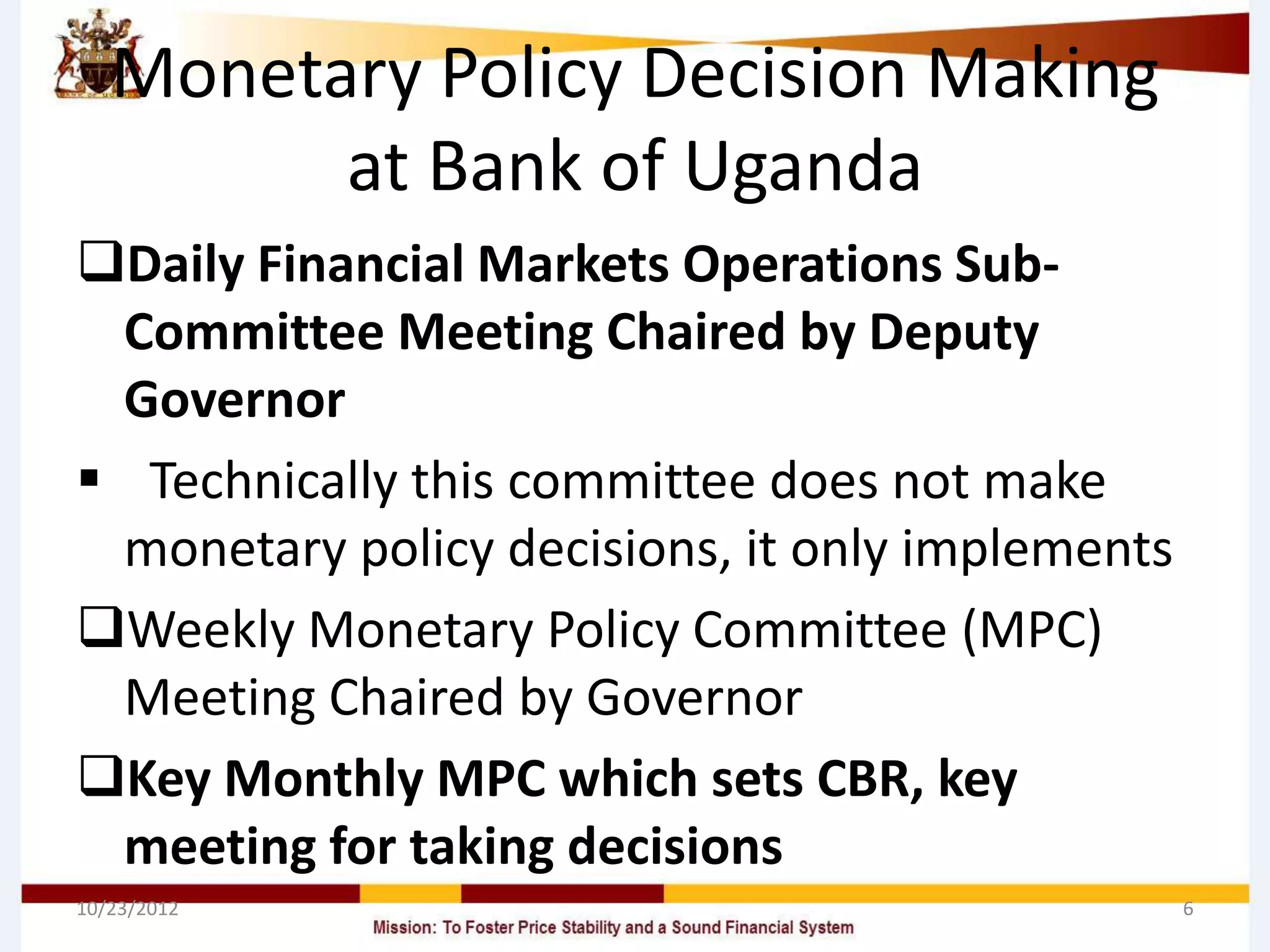 Monetary Policy Decision Making
         at Bank of Uganda
Daily Financial Markets Operations Sub-
 Committee Meeting Chaired by Deputy
 Governor
 Technically this committee does not make
 monetary policy decisions, it only implements
Weekly Monetary Policy Committee (MPC)
 Meeting Chaired by Governor
Key Monthly MPC which sets CBR, key
 meeting for taking decisions
10/23/2012                                       6
 