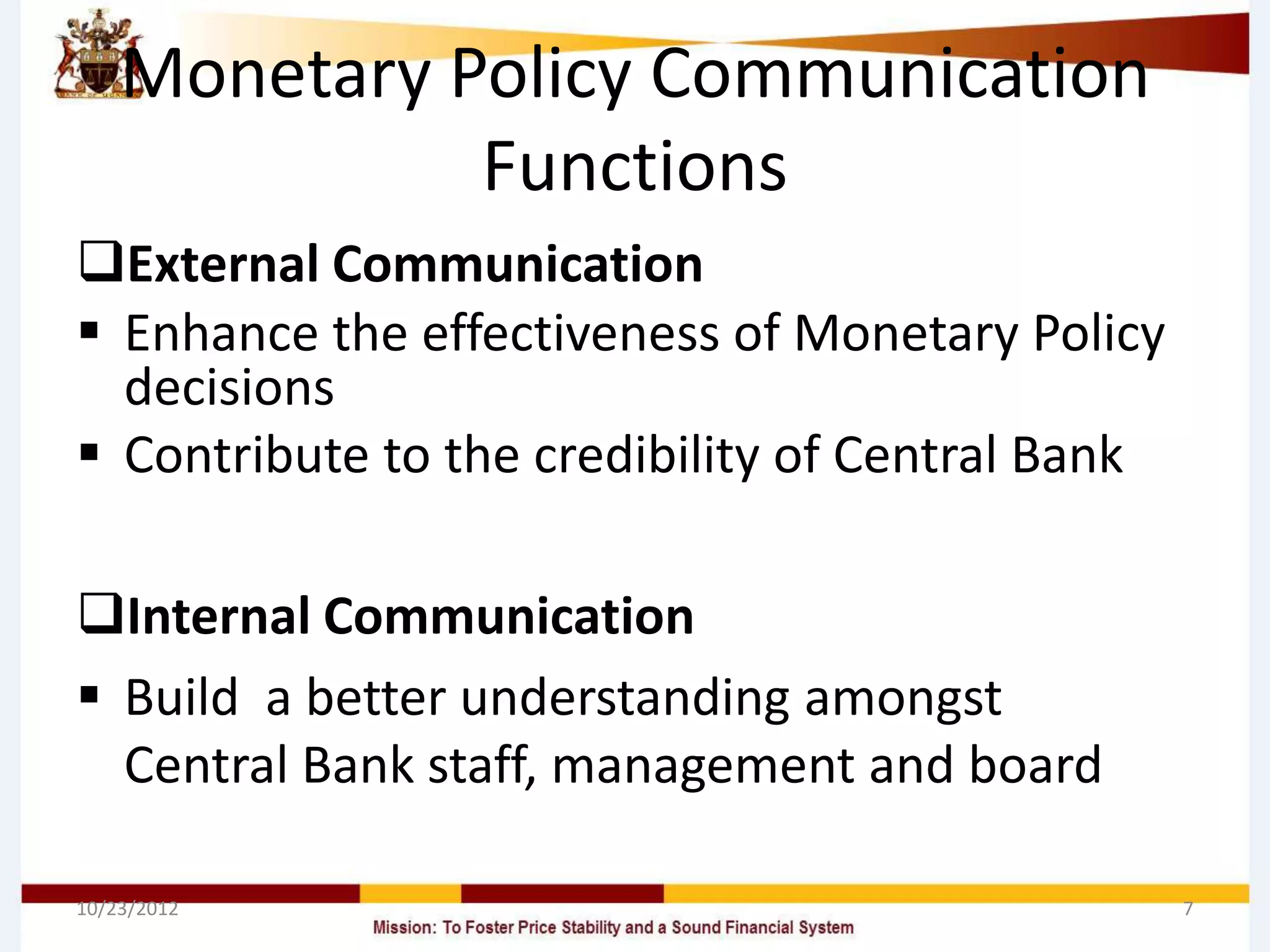 Monetary Policy Communication
              Functions
External Communication
 Enhance the effectiveness of Monetary Policy
  decisions
 Contribute to the credibility of Central Bank

Internal Communication
 Build a better understanding amongst
  Central Bank staff, management and board

10/23/2012                                        7
 