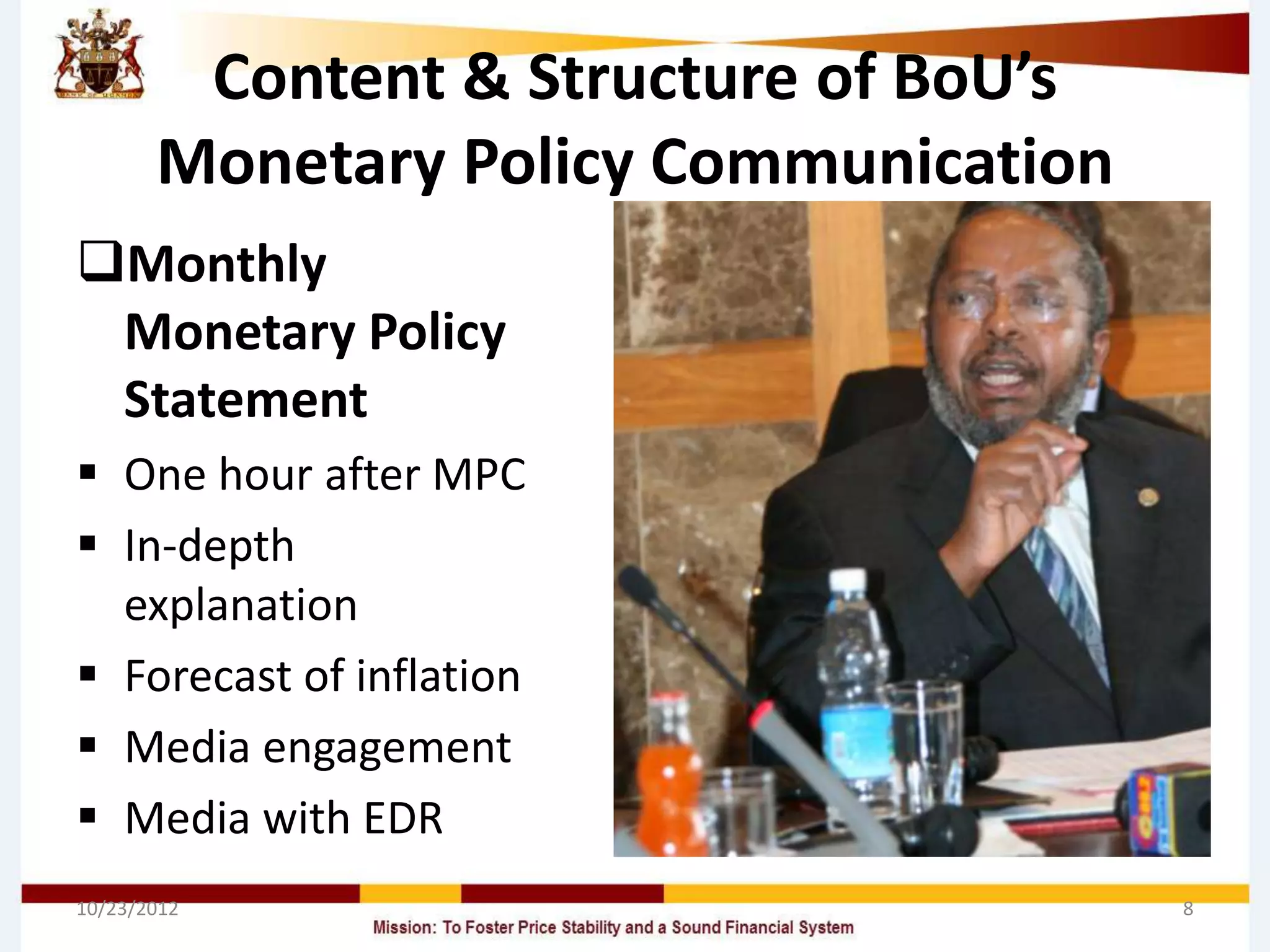 Content & Structure of BoU’s
       Monetary Policy Communication
Monthly
 Monetary Policy
 Statement
 One hour after MPC
 In-depth
  explanation
 Forecast of inflation
 Media engagement
 Media with EDR
10/23/2012                             8
 