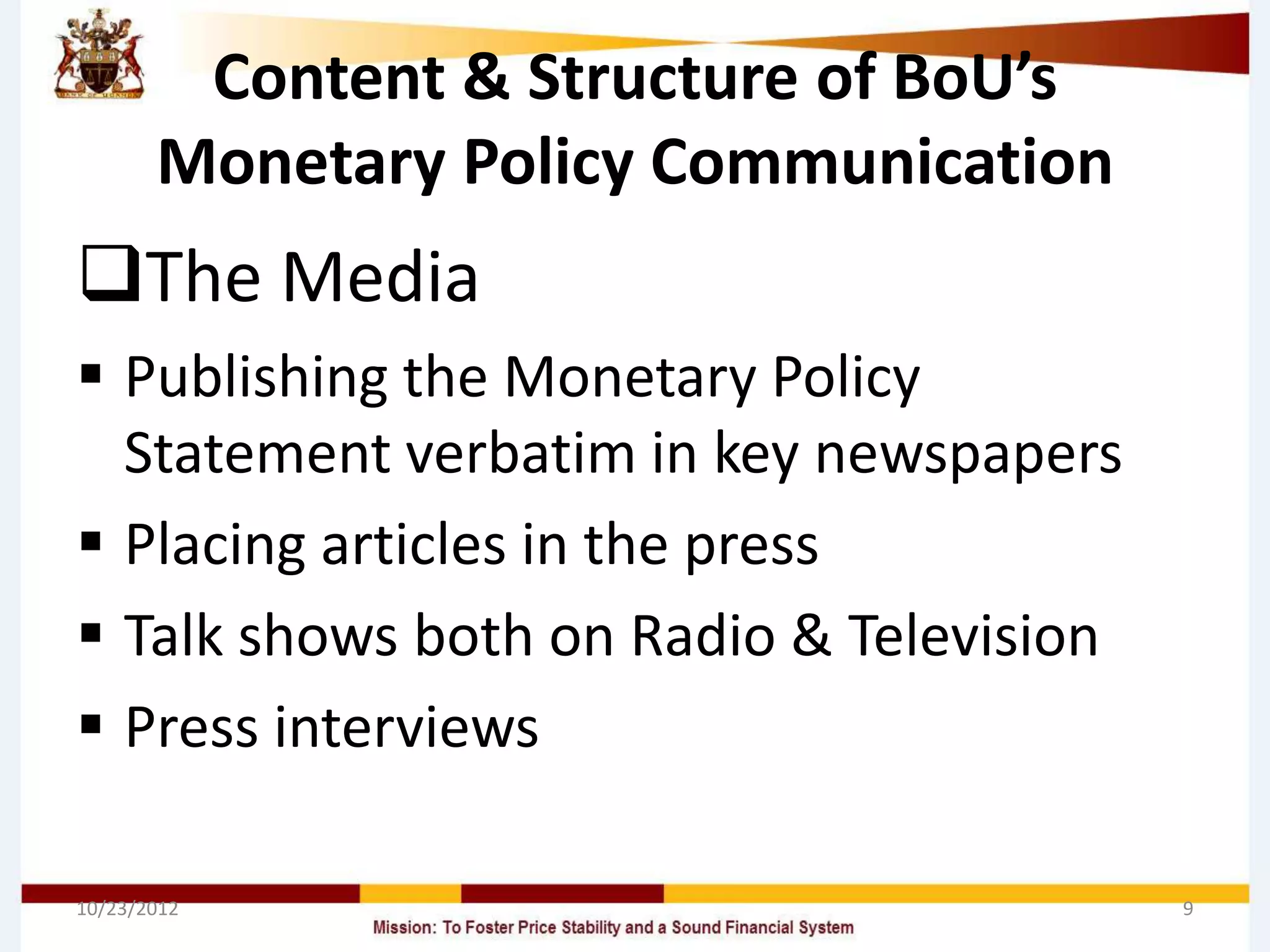 Content & Structure of BoU’s
       Monetary Policy Communication
The Media
 Publishing the Monetary Policy
  Statement verbatim in key newspapers
 Placing articles in the press
 Talk shows both on Radio & Television
 Press interviews

10/23/2012                                9
 