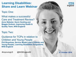 www.england.nhs.uk
Learning Disabilities:
Share and Learn Webinar
27 October 2016
Topic One:
What makes a successful
Care and Treatment Review?
Anne Webster, Gavin Harding and
Maggie Graham, Improving Health &
Quality Team, NHS England
Topic Two:
Guidance for TCPs in relation to
Children and Young People
Phil Brayshaw, Service Model Lead (Children and
Young People), Learning Disabilities Programme,
NHS England
#improvingLD @NHSEnglandSI
 