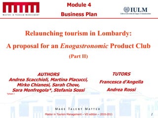 Module 4
                              Business Plan


           Relaunching tourism in Lombardy:
A proposal for an Enogastronomic Product Club
                                     (Part II)


              AUTHORS                                                  TUTORS
  Andrea Scacchioli, Martina Placucci,                       Francesca d’Angella
     Mirko Chianesi, Sarah Chow,
   Sara Monfregola*, Stefania Sossi                                Andrea Rossi
*phase 1




                  Master in Tourism Management – VII edition – 2010-2011           1
 