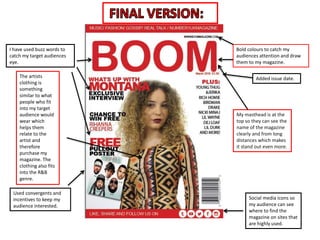 I have used buzz words to
catch my target audiences
eye.
Bold colours to catch my
audiences attention and draw
them to my magazine.
Used convergents and
incentives to keep my
audience interested.
Social media icons so
my audience can see
where to find the
magazine on sites that
are highly used.
Added issue date.
My masthead is at the
top so they can see the
name of the magazine
clearly and from long
distances which makes
it stand out even more.
The artists
clothing is
something
similar to what
people who fit
into my target
audience would
wear which
helps them
relate to the
artist and
therefore
purchase my
magazine. The
clothing also fits
into the R&B
genre.
 