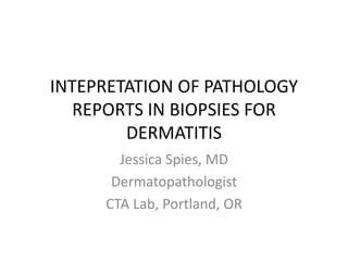 INTEPRETATION OF PATHOLOGY 
REPORTS IN BIOPSIES FOR 
DERMATITIS 
Jessica Spies, MD 
Dermatopathologist 
CTA Lab, Portland, OR 
 