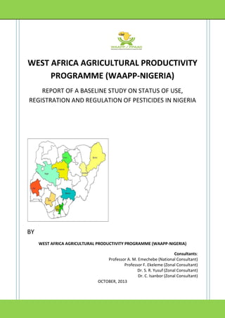 WEST AFRICA AGRICULTURAL PRODUCTIVITY
PROGRAMME (WAAPP-NIGERIA)
REPORT OF A BASELINE STUDY ON STATUS OF USE,
REGISTRATION AND REGULATION OF PESTICIDES IN NIGERIA

BY
WEST AFRICA AGRICULTURAL PRODUCTIVITY PROGRAMME (WAAPP-NIGERIA)
Consultants:
Professor A. M. Emechebe (National Consultant)
Professor F. Ekeleme (Zonal Consultant)
Dr. S. R. Yusuf (Zonal Consultant)
Dr. C. Isanbor (Zonal Consultant)
OCTOBER, 2013

 