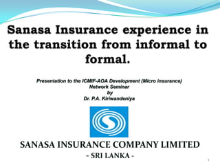 1
SANASA INSURANCE COMPANY LIMITED
- SRI LANKA -
Presentation to the ICMIF-AOA Development (Micro insurance)
Network Seminar
by
Dr. P.A. Kiriwandeniya
 