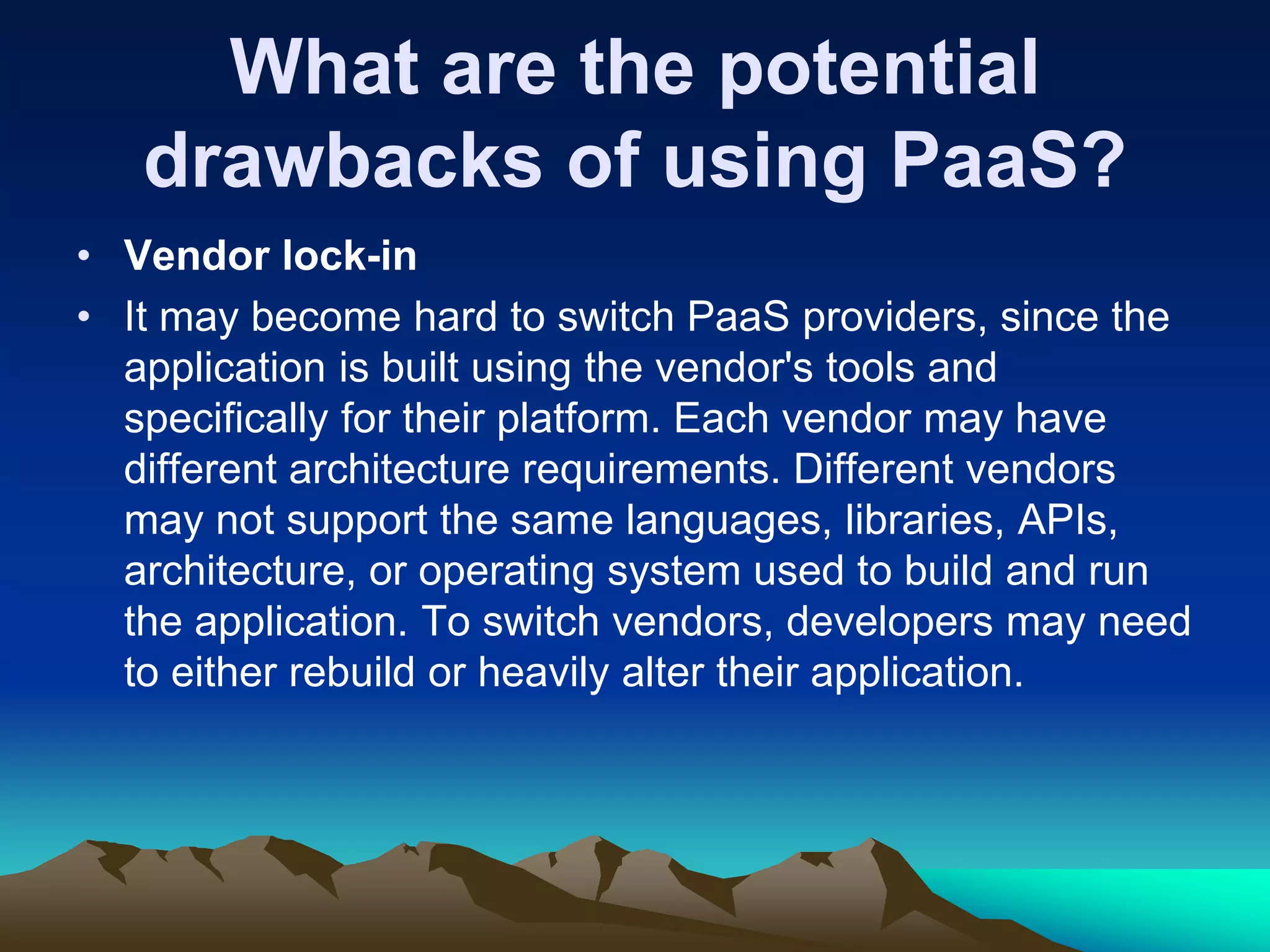 What are the potential
drawbacks of using PaaS?
• Vendor lock-in
• It may become hard to switch PaaS providers, since the
application is built using the vendor's tools and
specifically for their platform. Each vendor may have
different architecture requirements. Different vendors
may not support the same languages, libraries, APIs,
architecture, or operating system used to build and run
the application. To switch vendors, developers may need
to either rebuild or heavily alter their application.
 