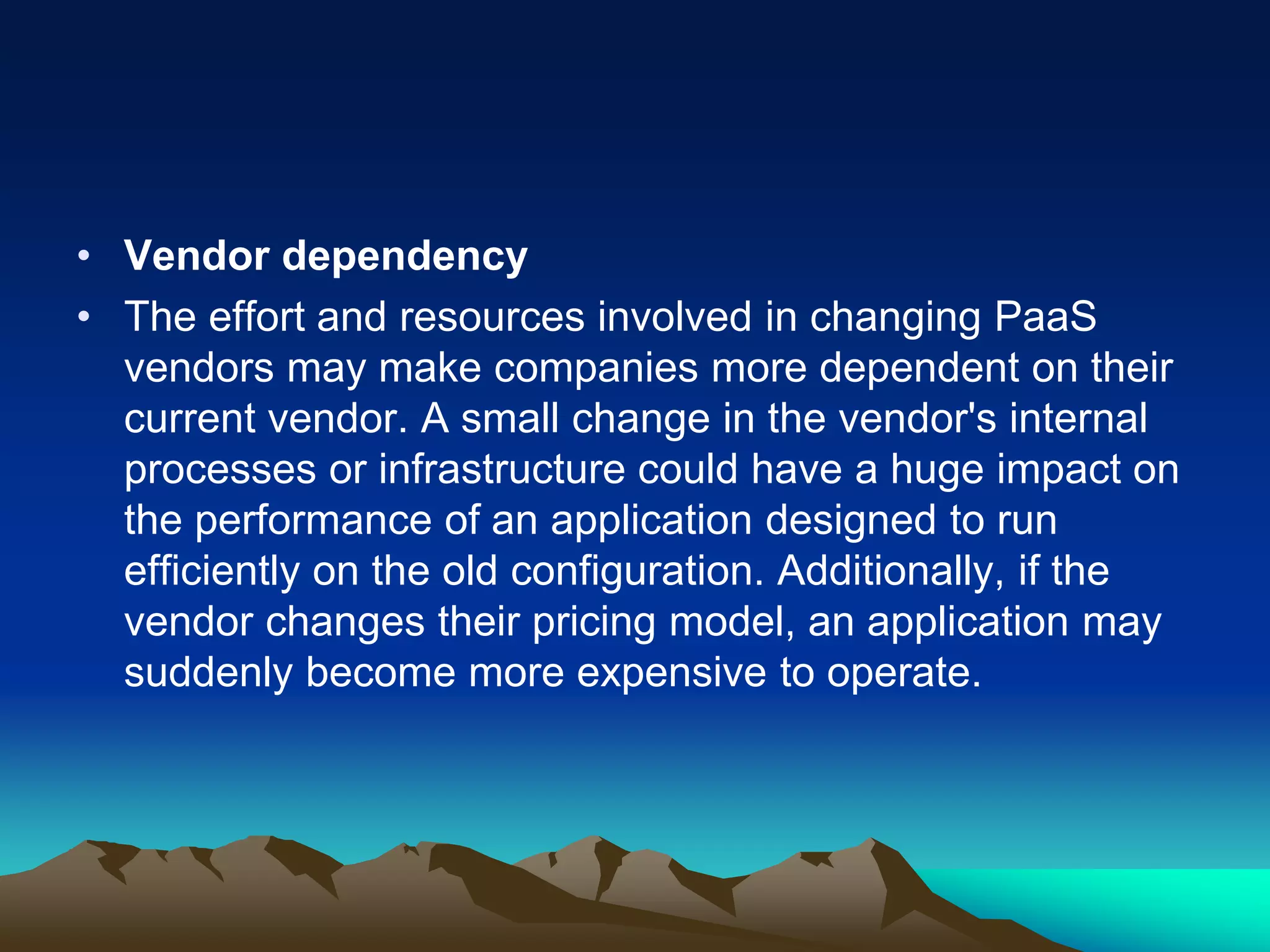 • Vendor dependency
• The effort and resources involved in changing PaaS
vendors may make companies more dependent on their
current vendor. A small change in the vendor's internal
processes or infrastructure could have a huge impact on
the performance of an application designed to run
efficiently on the old configuration. Additionally, if the
vendor changes their pricing model, an application may
suddenly become more expensive to operate.
 