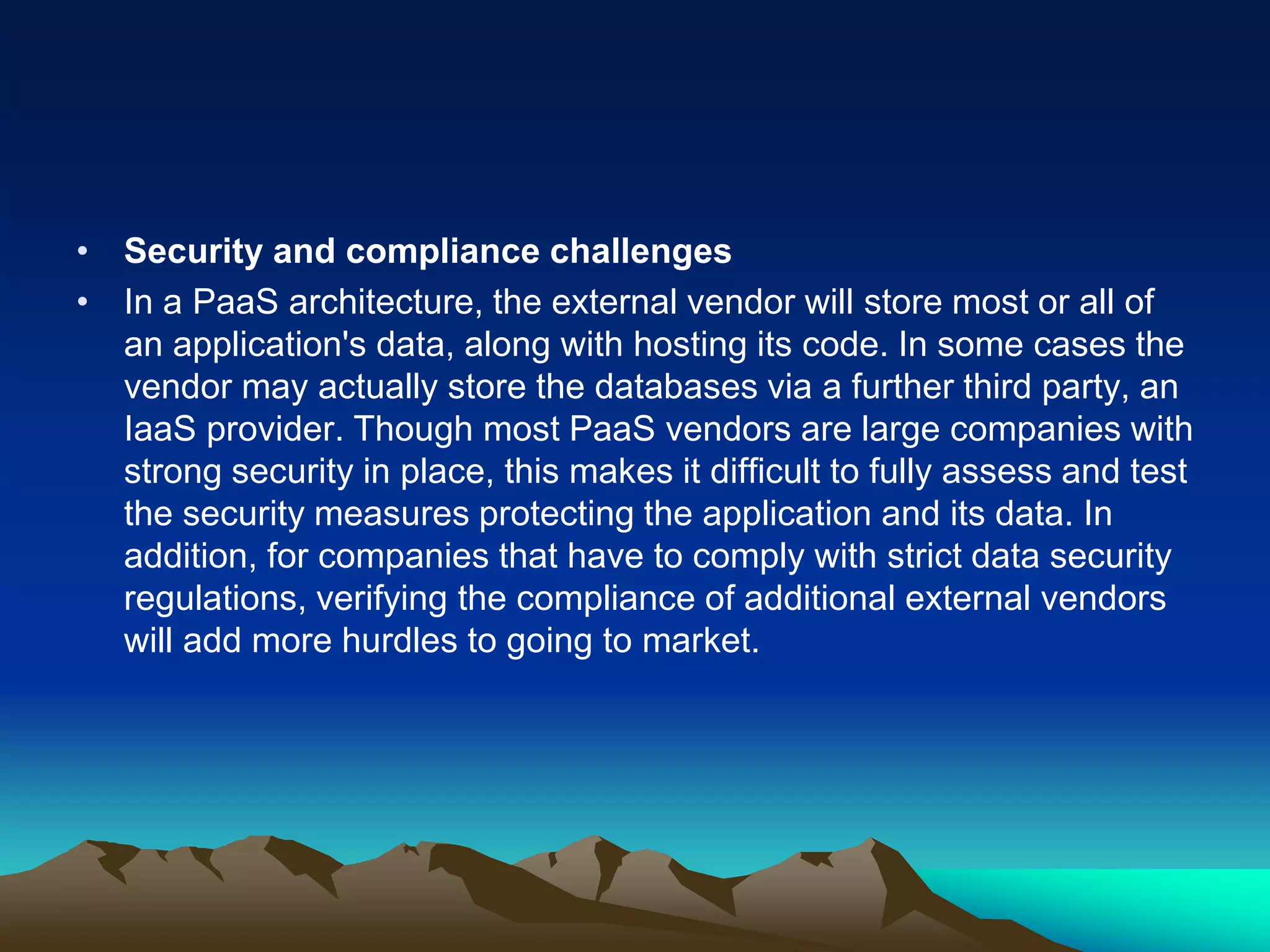 • Security and compliance challenges
• In a PaaS architecture, the external vendor will store most or all of
an application's data, along with hosting its code. In some cases the
vendor may actually store the databases via a further third party, an
IaaS provider. Though most PaaS vendors are large companies with
strong security in place, this makes it difficult to fully assess and test
the security measures protecting the application and its data. In
addition, for companies that have to comply with strict data security
regulations, verifying the compliance of additional external vendors
will add more hurdles to going to market.
 
