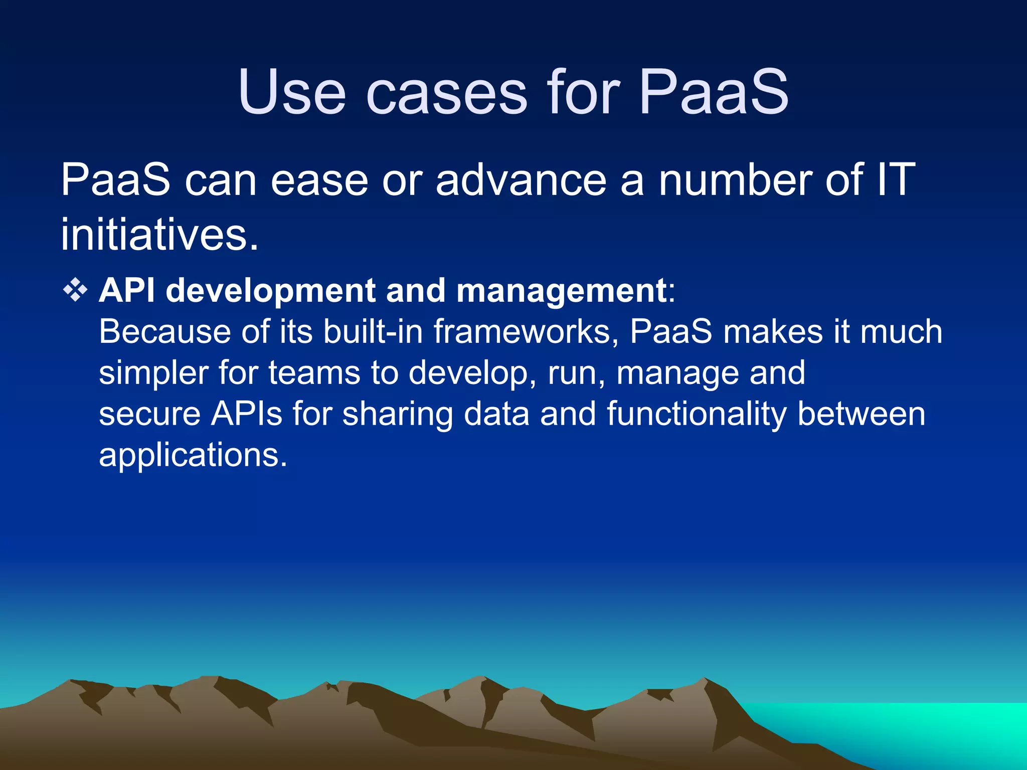 Use cases for PaaS
PaaS can ease or advance a number of IT
initiatives.
 API development and management:
Because of its built-in frameworks, PaaS makes it much
simpler for teams to develop, run, manage and
secure APIs for sharing data and functionality between
applications.
 