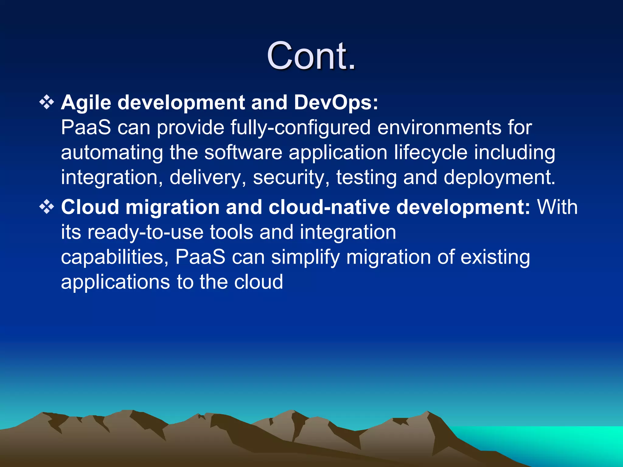 Cont.
 Agile development and DevOps:
PaaS can provide fully-configured environments for
automating the software application lifecycle including
integration, delivery, security, testing and deployment.
 Cloud migration and cloud-native development: With
its ready-to-use tools and integration
capabilities, PaaS can simplify migration of existing
applications to the cloud
 