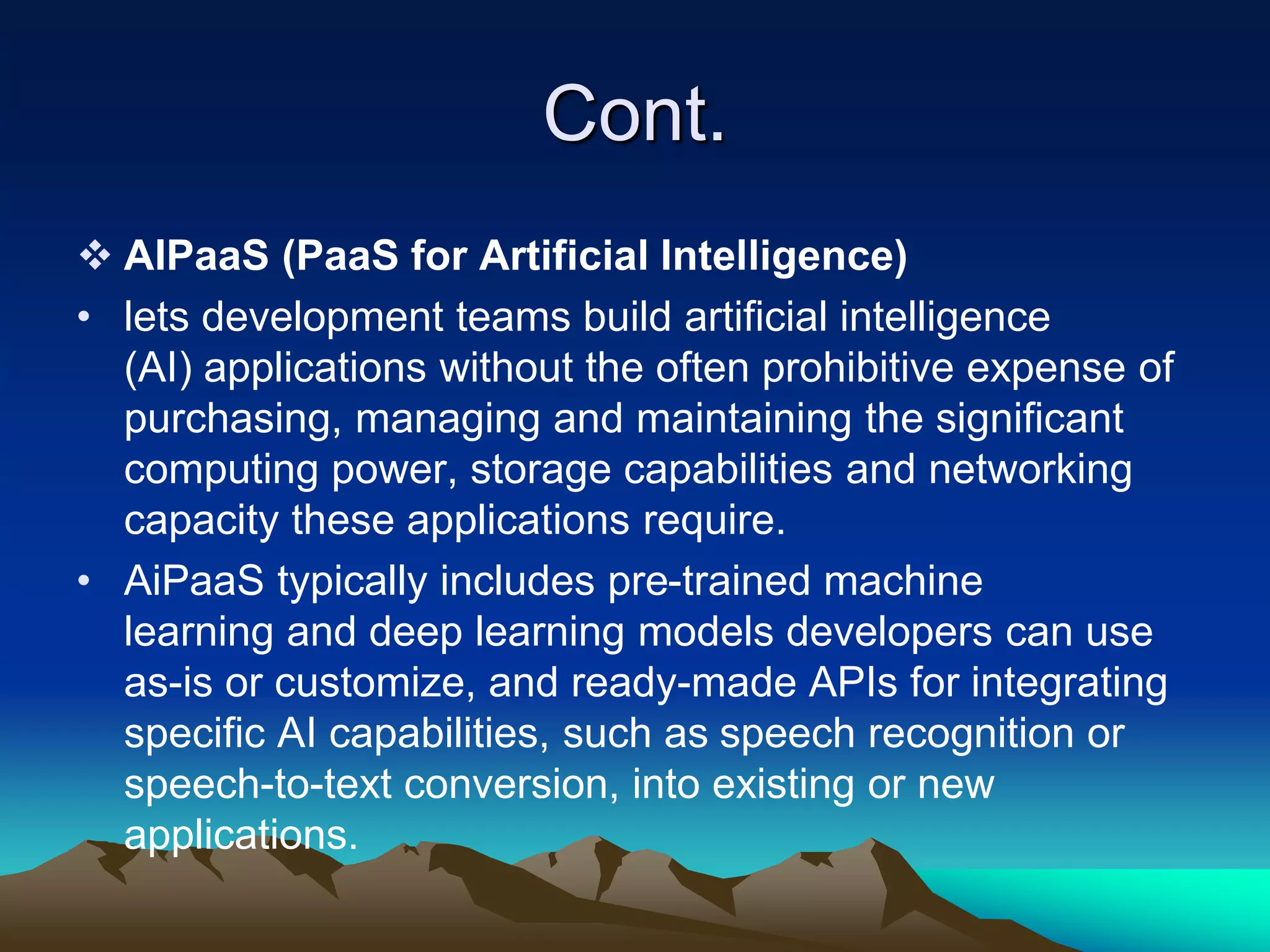 Cont.
 AIPaaS (PaaS for Artificial Intelligence)
• lets development teams build artificial intelligence
(AI) applications without the often prohibitive expense of
purchasing, managing and maintaining the significant
computing power, storage capabilities and networking
capacity these applications require.
• AiPaaS typically includes pre-trained machine
learning and deep learning models developers can use
as-is or customize, and ready-made APIs for integrating
specific AI capabilities, such as speech recognition or
speech-to-text conversion, into existing or new
applications.
 