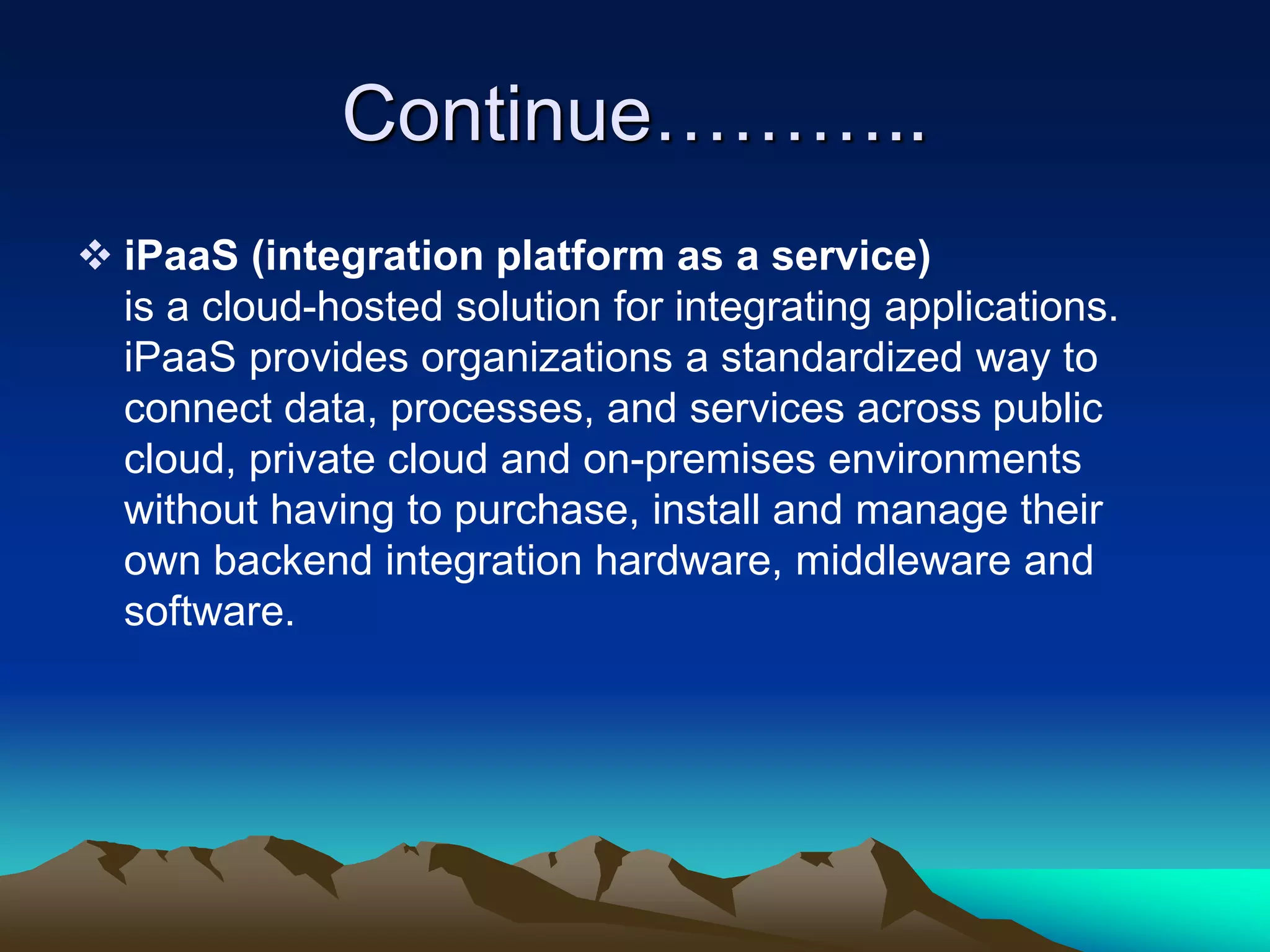 Continue………..
 iPaaS (integration platform as a service)
is a cloud-hosted solution for integrating applications.
iPaaS provides organizations a standardized way to
connect data, processes, and services across public
cloud, private cloud and on-premises environments
without having to purchase, install and manage their
own backend integration hardware, middleware and
software.
 