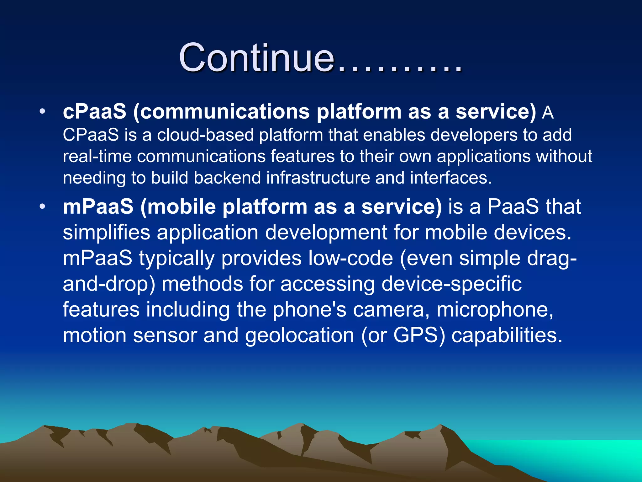 Continue……….
• cPaaS (communications platform as a service) A
CPaaS is a cloud-based platform that enables developers to add
real-time communications features to their own applications without
needing to build backend infrastructure and interfaces.
• mPaaS (mobile platform as a service) is a PaaS that
simplifies application development for mobile devices.
mPaaS typically provides low-code (even simple drag-
and-drop) methods for accessing device-specific
features including the phone's camera, microphone,
motion sensor and geolocation (or GPS) capabilities.
 
