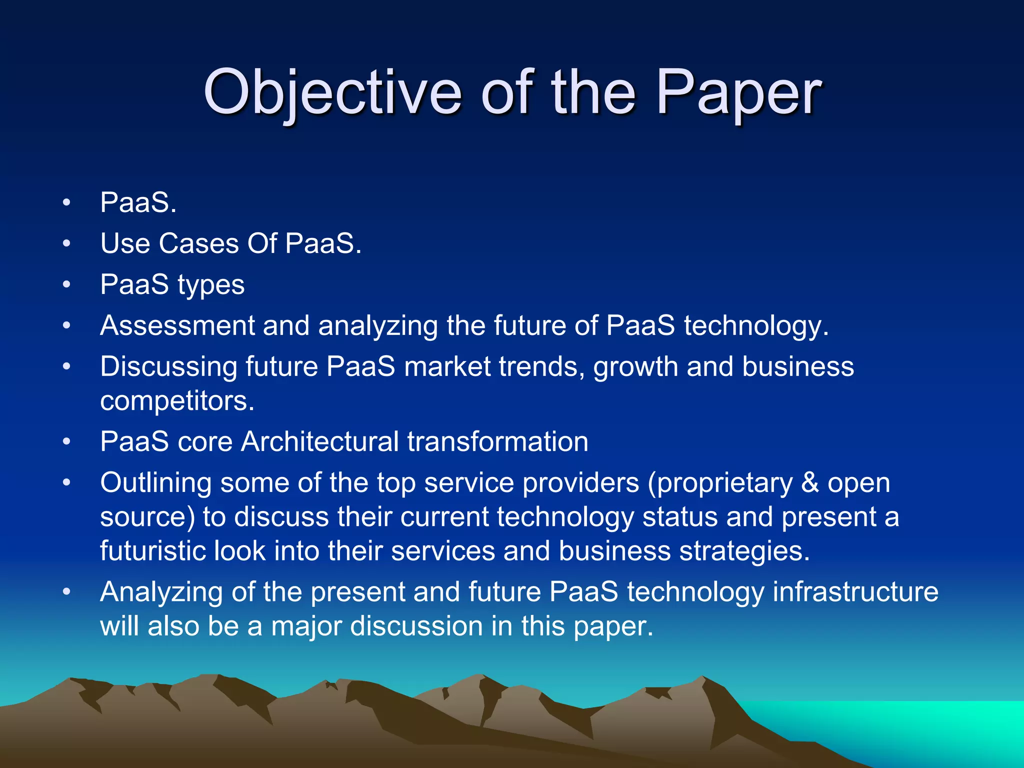 Objective of the Paper
• PaaS.
• Use Cases Of PaaS.
• PaaS types
• Assessment and analyzing the future of PaaS technology.
• Discussing future PaaS market trends, growth and business
competitors.
• PaaS core Architectural transformation
• Outlining some of the top service providers (proprietary & open
source) to discuss their current technology status and present a
futuristic look into their services and business strategies.
• Analyzing of the present and future PaaS technology infrastructure
will also be a major discussion in this paper.
 
