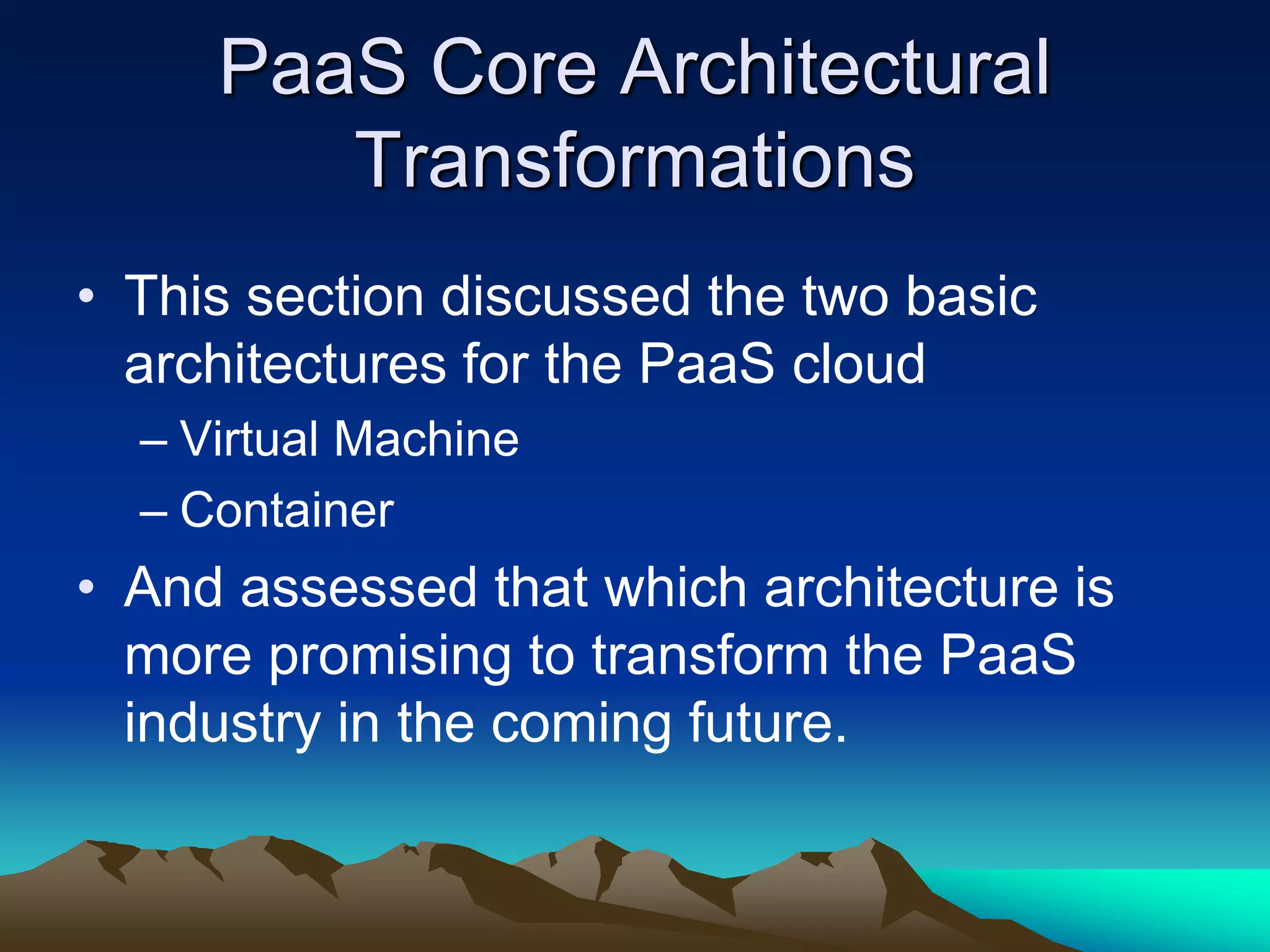 PaaS Core Architectural
Transformations
• This section discussed the two basic
architectures for the PaaS cloud
– Virtual Machine
– Container
• And assessed that which architecture is
more promising to transform the PaaS
industry in the coming future.
 