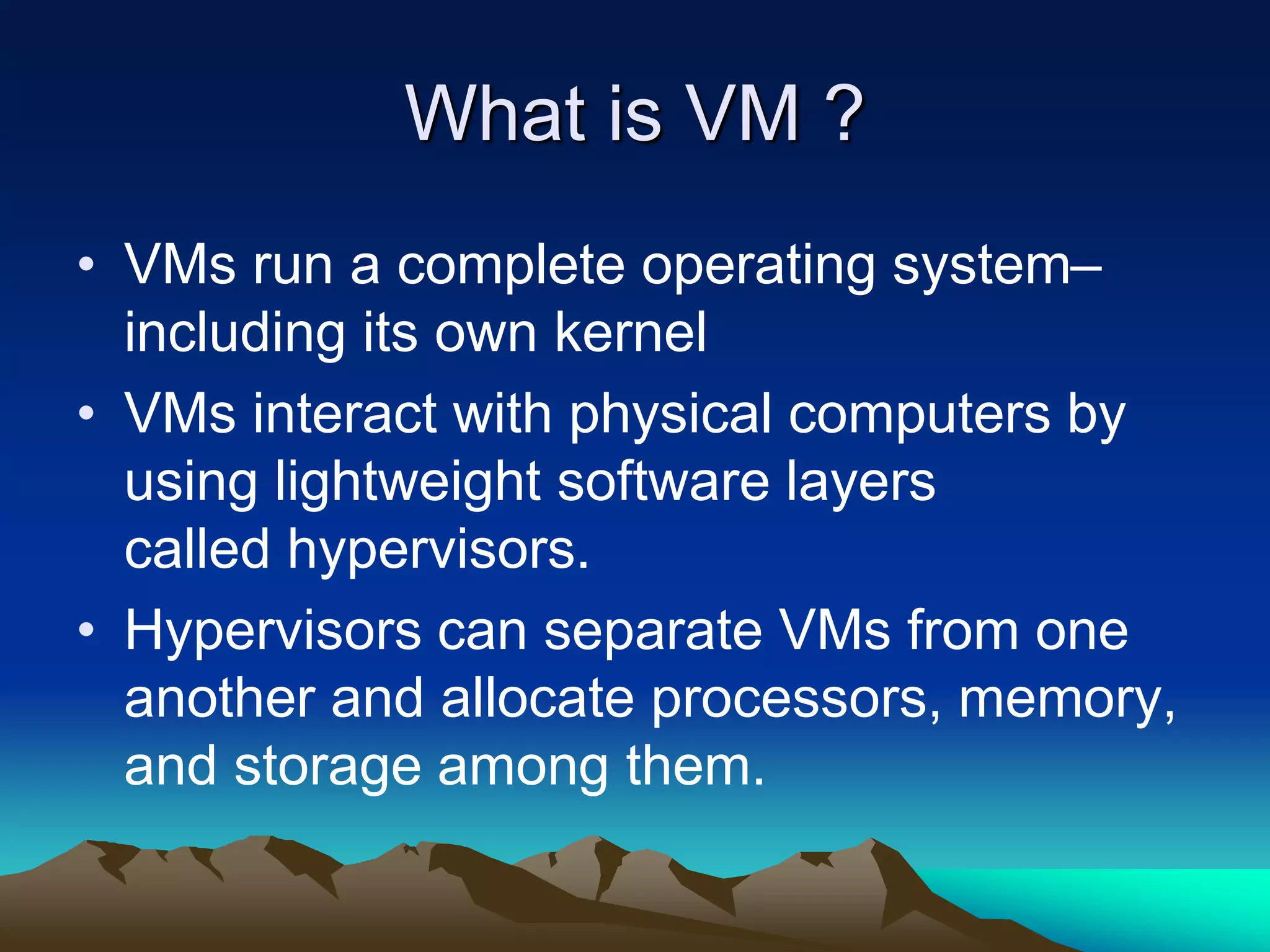 What is VM ?
• VMs run a complete operating system–
including its own kernel
• VMs interact with physical computers by
using lightweight software layers
called hypervisors.
• Hypervisors can separate VMs from one
another and allocate processors, memory,
and storage among them.
 