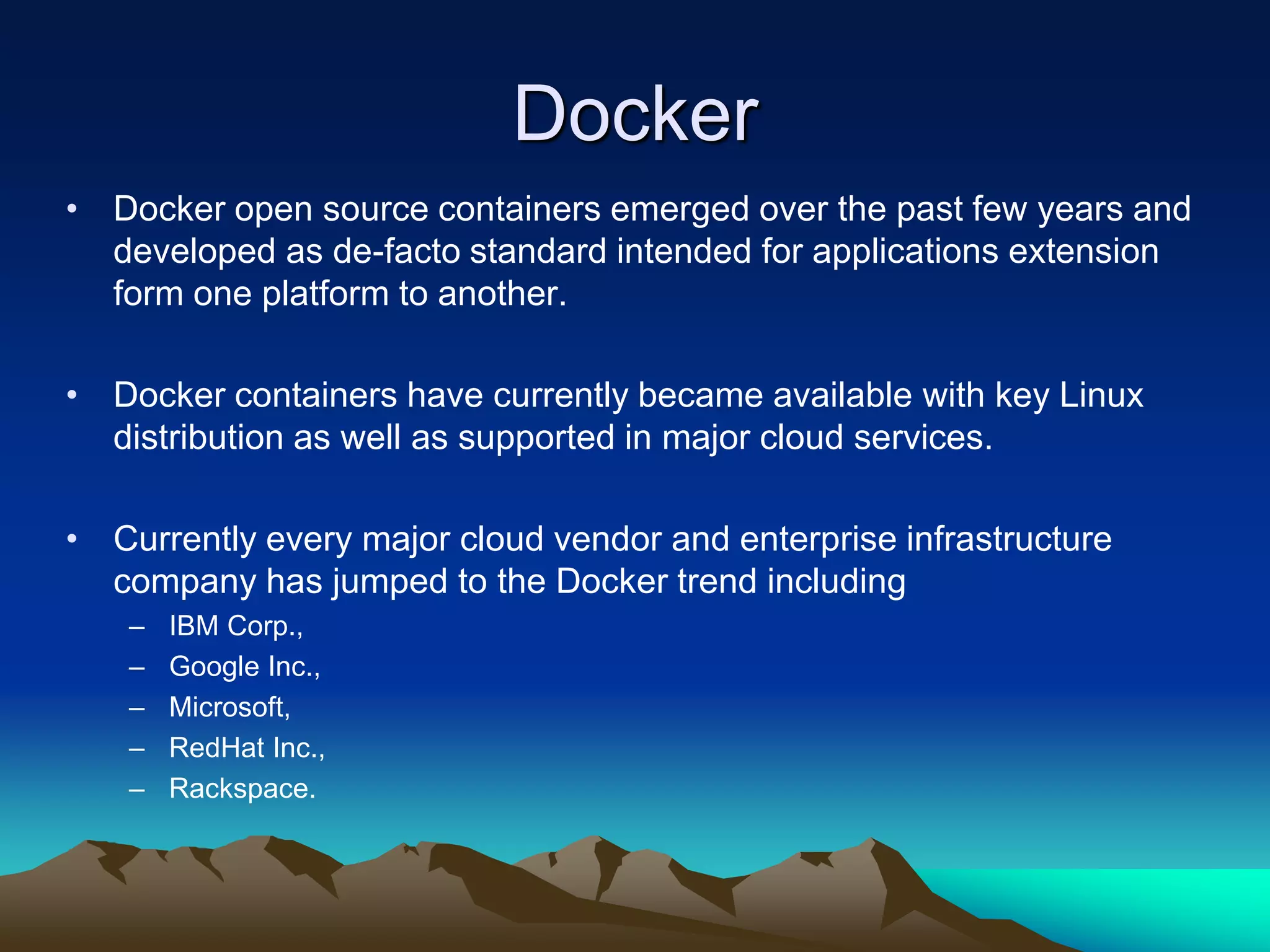 Docker
• Docker open source containers emerged over the past few years and
developed as de-facto standard intended for applications extension
form one platform to another.
• Docker containers have currently became available with key Linux
distribution as well as supported in major cloud services.
• Currently every major cloud vendor and enterprise infrastructure
company has jumped to the Docker trend including
– IBM Corp.,
– Google Inc.,
– Microsoft,
– RedHat Inc.,
– Rackspace.
 