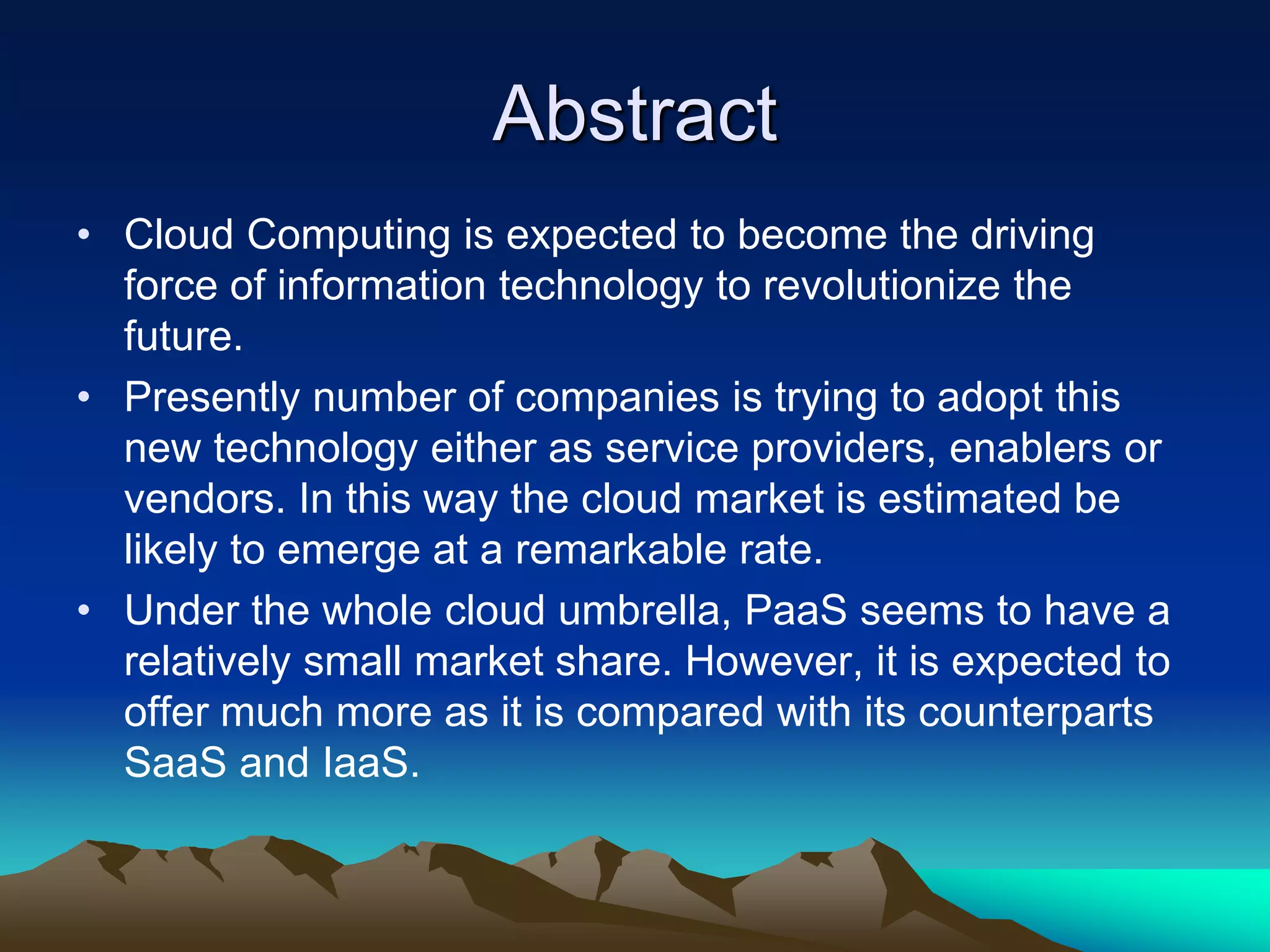 Abstract
• Cloud Computing is expected to become the driving
force of information technology to revolutionize the
future.
• Presently number of companies is trying to adopt this
new technology either as service providers, enablers or
vendors. In this way the cloud market is estimated be
likely to emerge at a remarkable rate.
• Under the whole cloud umbrella, PaaS seems to have a
relatively small market share. However, it is expected to
offer much more as it is compared with its counterparts
SaaS and IaaS.
 