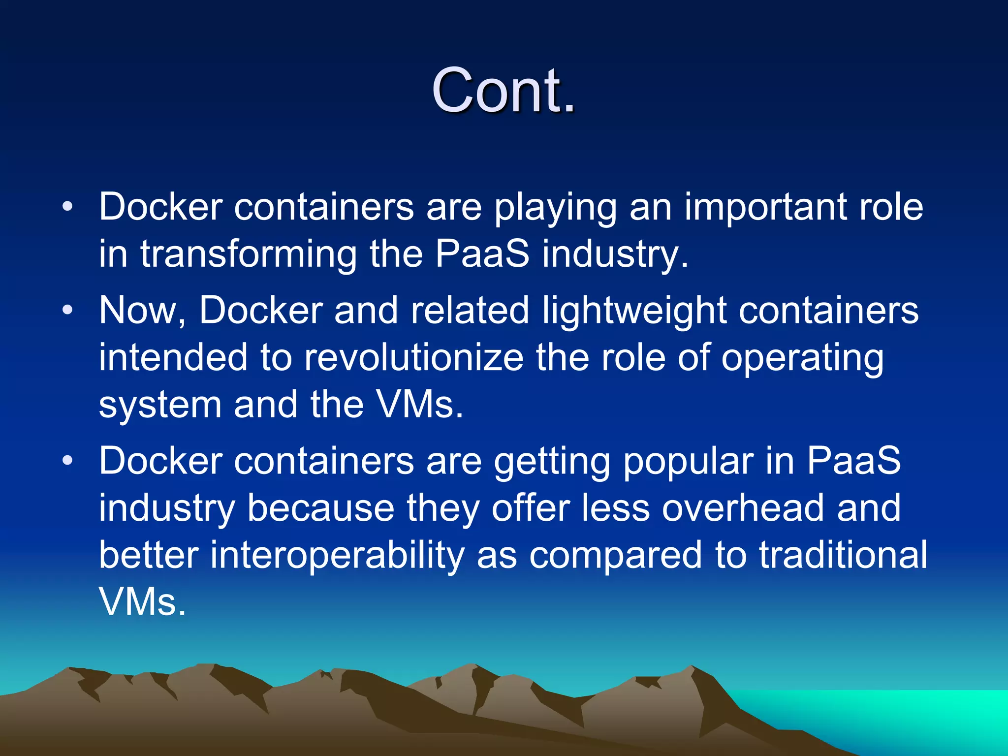 Cont.
• Docker containers are playing an important role
in transforming the PaaS industry.
• Now, Docker and related lightweight containers
intended to revolutionize the role of operating
system and the VMs.
• Docker containers are getting popular in PaaS
industry because they offer less overhead and
better interoperability as compared to traditional
VMs.
 