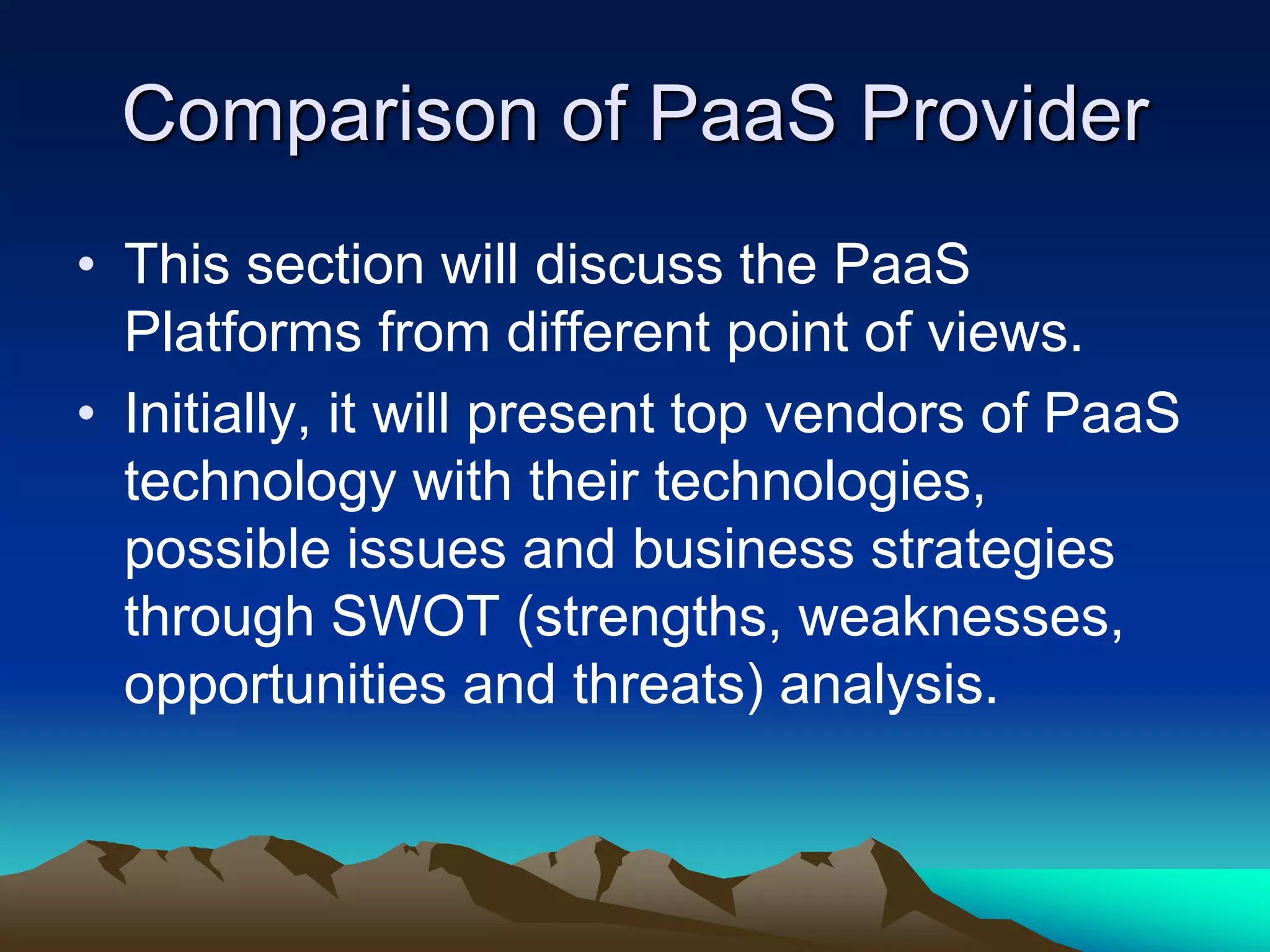 Comparison of PaaS Provider
• This section will discuss the PaaS
Platforms from different point of views.
• Initially, it will present top vendors of PaaS
technology with their technologies,
possible issues and business strategies
through SWOT (strengths, weaknesses,
opportunities and threats) analysis.
 