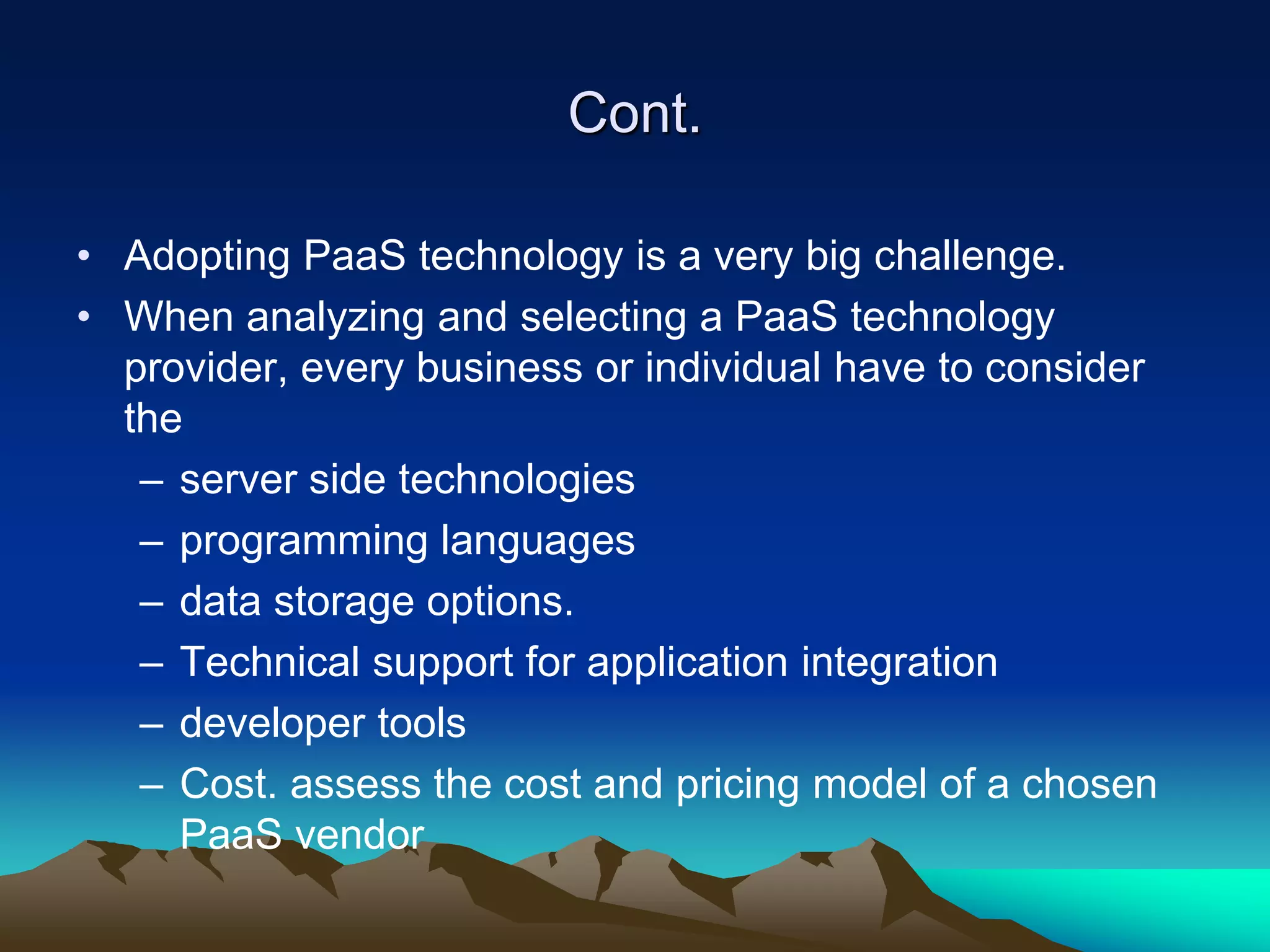 Cont.
• Adopting PaaS technology is a very big challenge.
• When analyzing and selecting a PaaS technology
provider, every business or individual have to consider
the
– server side technologies
– programming languages
– data storage options.
– Technical support for application integration
– developer tools
– Cost. assess the cost and pricing model of a chosen
PaaS vendor
 