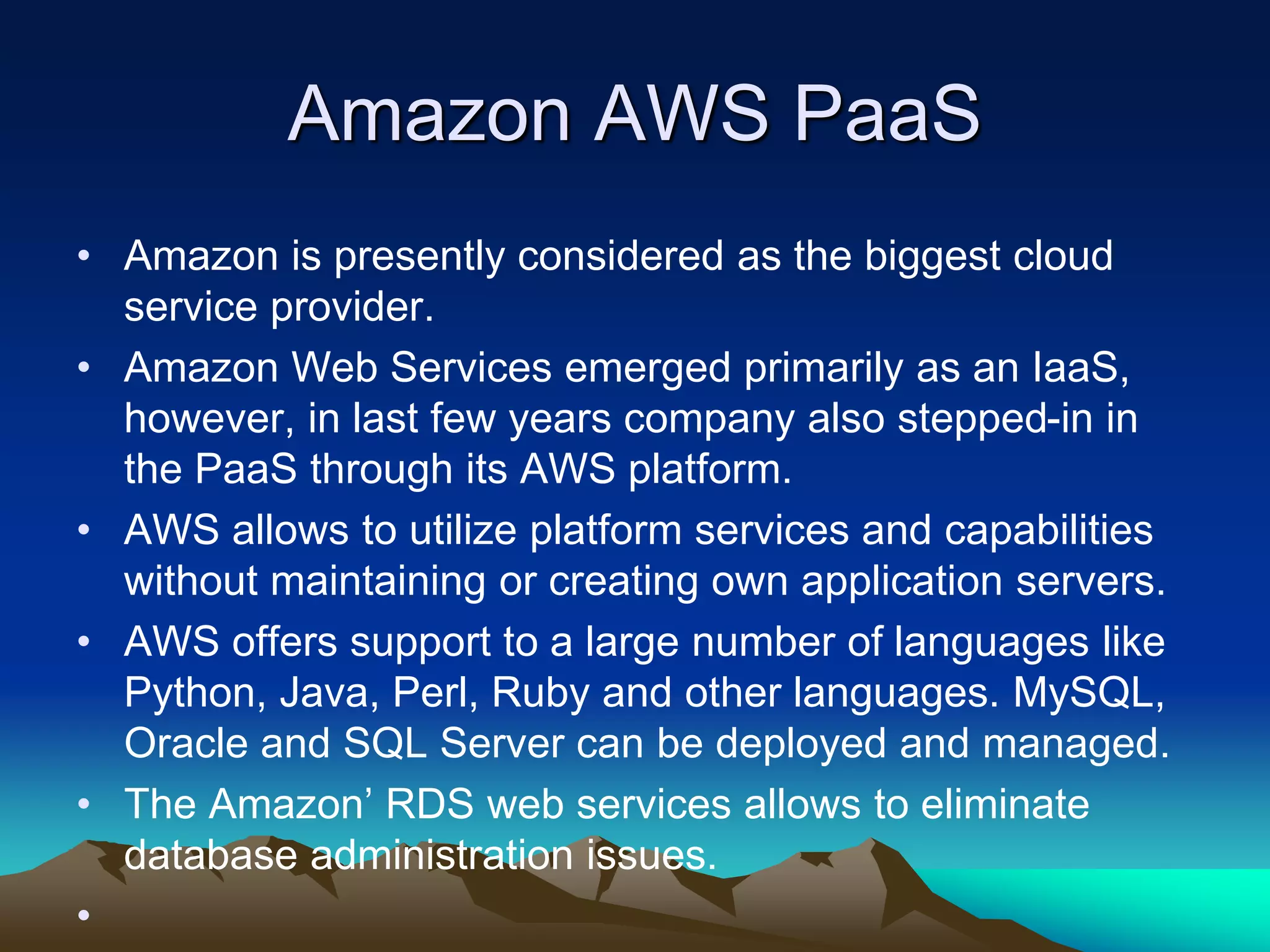 Amazon AWS PaaS
• Amazon is presently considered as the biggest cloud
service provider.
• Amazon Web Services emerged primarily as an IaaS,
however, in last few years company also stepped-in in
the PaaS through its AWS platform.
• AWS allows to utilize platform services and capabilities
without maintaining or creating own application servers.
• AWS offers support to a large number of languages like
Python, Java, Perl, Ruby and other languages. MySQL,
Oracle and SQL Server can be deployed and managed.
• The Amazon’ RDS web services allows to eliminate
database administration issues.
•
 